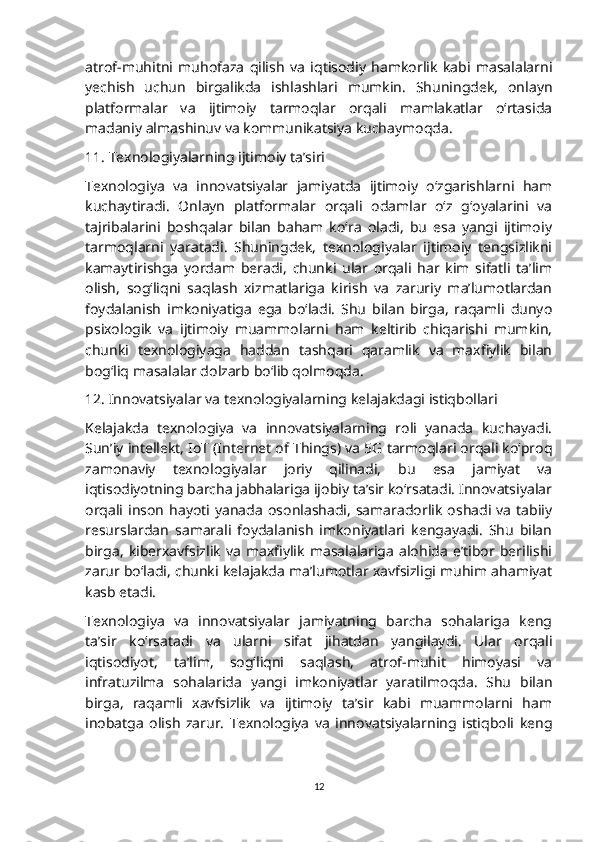 atrof-muhitni   muhofaza   qilish   va   iqtisodiy   hamkorlik   kabi   masalalarni
yechish   uchun   birgalikda   ishlashlari   mumkin.   Shuningdek,   onlayn
platformalar   va   ijtimoiy   tarmoqlar   orqali   mamlakatlar   o‘rtasida
madaniy almashinuv va kommunikatsiya kuchaymoqda.
11. Texnologiyalarning ijtimoiy ta’siri
Texnologiya   va   innovatsiyalar   jamiyatda   ijtimoiy   o‘zgarishlarni   ham
kuchaytiradi.   Onlayn   platformalar   orqali   odamlar   o‘z   g‘oyalarini   va
tajribalarini   boshqalar   bilan   baham   ko‘ra   oladi,   bu   esa   yangi   ijtimoiy
tarmoqlarni   yaratadi.   Shuningdek,   texnologiyalar   ijtimoiy   tengsizlikni
kamaytirishga   yordam   beradi,   chunki   ular   orqali   har   kim   sifatli   ta’lim
olish,   sog‘liqni   saqlash   xizmatlariga   kirish   va   zaruriy   ma’lumotlardan
foydalanish   imkoniyatiga   ega   bo‘ladi.   Shu   bilan   birga,   raqamli   dunyo
psixologik   va   ijtimoiy   muammolarni   ham   keltirib   chiqarishi   mumkin,
chunki   texnologiyaga   haddan   tashqari   qaramlik   va   maxfiylik   bilan
bog‘liq masalalar dolzarb bo‘lib qolmoqda.
12. Innovatsiyalar va texnologiyalarning kelajakdagi istiqbollari
Kelajakda   texnologiya   va   innovatsiyalarning   roli   yanada   kuchayadi.
Sun’iy intellekt, IoT (Internet of Things) va 5G tarmoqlari orqali ko‘proq
zamonaviy   texnologiyalar   joriy   qilinadi,   bu   esa   jamiyat   va
iqtisodiyotning barcha jabhalariga ijobiy ta’sir ko‘rsatadi. Innovatsiyalar
orqali  inson   hayoti  yanada   osonlashadi,   samaradorlik   oshadi  va   tabiiy
resurslardan   samarali   foydalanish   imkoniyatlari   kengayadi.   Shu   bilan
birga,   kiberxavfsizlik   va   maxfiylik   masalalariga   alohida   e’tibor   berilishi
zarur bo‘ladi, chunki kelajakda ma’lumotlar xavfsizligi muhim ahamiyat
kasb etadi.
Texnologiya   va   innovatsiyalar   jamiyatning   barcha   sohalariga   keng
ta’sir   ko‘rsatadi   va   ularni   sifat   jihatdan   yangilaydi.   Ular   orqali
iqtisodiyot,   ta’lim,   sog‘liqni   saqlash,   atrof-muhit   himoyasi   va
infratuzilma   sohalarida   yangi   imkoniyatlar   yaratilmoqda.   Shu   bilan
birga,   raqamli   xavfsizlik   va   ijtimoiy   ta’sir   kabi   muammolarni   ham
inobatga   olish   zarur.   Texnologiya   va   innovatsiyalarning   istiqboli   keng
12 