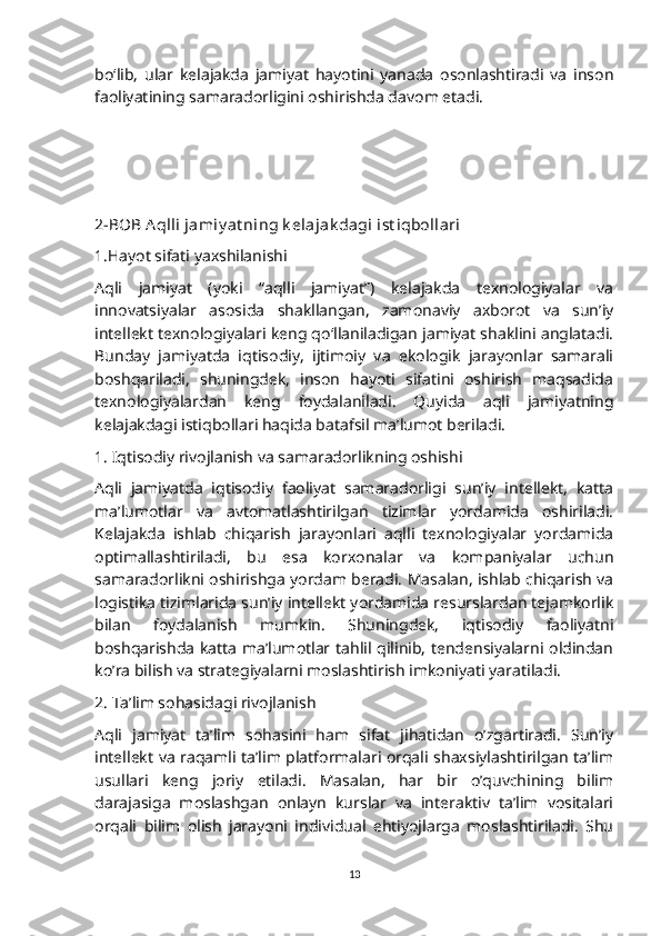 bo‘lib,   ular   kelajakda   jamiyat   hayotini   yanada   osonlashtiradi   va   inson
faoliyatining samaradorligini oshirishda davom etadi.
2-BOB Aqlli jamiy at ning k elajak dagi ist iqbollari
1.Hayot sifati yaxshilanishi
Aqli   jamiyat   (yoki   “aqlli   jamiyat”)   kelajakda   texnologiyalar   va
innovatsiyalar   asosida   shakllangan,   zamonaviy   axborot   va   sun’iy
intellekt texnologiyalari keng qo‘llaniladigan jamiyat shaklini anglatadi.
Bunday   jamiyatda   iqtisodiy,   ijtimoiy   va   ekologik   jarayonlar   samarali
boshqariladi,   shuningdek,   inson   hayoti   sifatini   oshirish   maqsadida
texnologiyalardan   keng   foydalaniladi.   Quyida   aqli   jamiyatning
kelajakdagi istiqbollari haqida batafsil ma’lumot beriladi.
1. Iqtisodiy rivojlanish va samaradorlikning oshishi
Aqli   jamiyatda   iqtisodiy   faoliyat   samaradorligi   sun’iy   intellekt,   katta
ma’lumotlar   va   avtomatlashtirilgan   tizimlar   yordamida   oshiriladi.
Kelajakda   ishlab   chiqarish   jarayonlari   aqlli   texnologiyalar   yordamida
optimallashtiriladi,   bu   esa   korxonalar   va   kompaniyalar   uchun
samaradorlikni oshirishga yordam beradi. Masalan, ishlab chiqarish va
logistika tizimlarida sun’iy intellekt yordamida resurslardan tejamkorlik
bilan   foydalanish   mumkin.   Shuningdek,   iqtisodiy   faoliyatni
boshqarishda katta ma’lumotlar tahlil qilinib, tendensiyalarni oldindan
ko’ra bilish va strategiyalarni moslashtirish imkoniyati yaratiladi.
2. Ta’lim sohasidagi rivojlanish
Aqli   jamiyat   ta’lim   sohasini   ham   sifat   jihatidan   o’zgartiradi.   Sun’iy
intellekt va raqamli ta’lim platformalari orqali shaxsiylashtirilgan ta’lim
usullari   keng   joriy   etiladi.   Masalan,   har   bir   o’quvchining   bilim
darajasiga   moslashgan   onlayn   kurslar   va   interaktiv   ta’lim   vositalari
orqali   bilim   olish   jarayoni   individual   ehtiyojlarga   moslashtiriladi.   Shu
13 