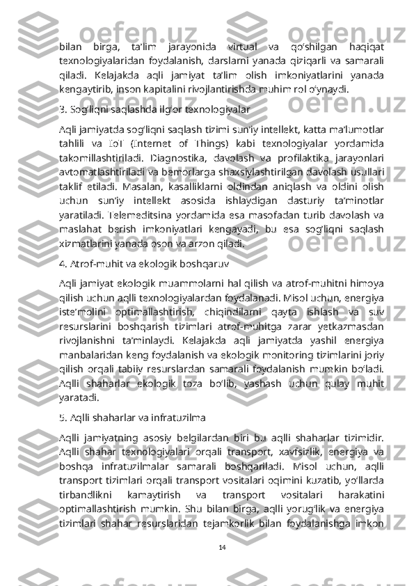 bilan   birga,   ta’lim   jarayonida   virtual   va   qo‘shilgan   haqiqat
texnologiyalaridan   foydalanish,   darslarni   yanada   qiziqarli   va   samarali
qiladi.   Kelajakda   aqli   jamiyat   ta’lim   olish   imkoniyatlarini   yanada
kengaytirib, inson kapitalini rivojlantirishda muhim rol o‘ynaydi.
3. Sog‘liqni saqlashda ilg‘or texnologiyalar
Aqli jamiyatda sog‘liqni saqlash tizimi sun’iy intellekt, katta ma’lumotlar
tahlili   va   IoT   (Internet   of   Things)   kabi   texnologiyalar   yordamida
takomillashtiriladi.   Diagnostika,   davolash   va   profilaktika   jarayonlari
avtomatlashtiriladi va bemorlarga shaxsiylashtirilgan davolash usullari
taklif   etiladi.   Masalan,   kasalliklarni   oldindan   aniqlash   va   oldini   olish
uchun   sun’iy   intellekt   asosida   ishlaydigan   dasturiy   ta’minotlar
yaratiladi.   Telemeditsina   yordamida   esa   masofadan   turib   davolash   va
maslahat   berish   imkoniyatlari   kengayadi,   bu   esa   sog’liqni   saqlash
xizmatlarini yanada oson va arzon qiladi.
4. Atrof-muhit va ekologik boshqaruv
Aqli jamiyat ekologik muammolarni hal qilish va atrof-muhitni himoya
qilish uchun aqlli texnologiyalardan foydalanadi. Misol uchun, energiya
iste’molini   optimallashtirish,   chiqindilarni   qayta   ishlash   va   suv
resurslarini   boshqarish   tizimlari   atrof-muhitga   zarar   yetkazmasdan
rivojlanishni   ta’minlaydi.   Kelajakda   aqli   jamiyatda   yashil   energiya
manbalaridan keng foydalanish va ekologik monitoring tizimlarini joriy
qilish   orqali   tabiiy   resurslardan   samarali   foydalanish   mumkin   bo‘ladi.
Aqlli   shaharlar   ekologik   toza   bo‘lib,   yashash   uchun   qulay   muhit
yaratadi.
5. Aqlli shaharlar va infratuzilma
Aqlli   jamiyatning   asosiy   belgilardan   biri   bu   aqlli   shaharlar   tizimidir.
Aqlli   shahar   texnologiyalari   orqali   transport,   xavfsizlik,   energiya   va
boshqa   infratuzilmalar   samarali   boshqariladi.   Misol   uchun,   aqlli
transport   tizimlari   orqali   transport   vositalari   oqimini   kuzatib,   yo‘llarda
tirbandlikni   kamaytirish   va   transport   vositalari   harakatini
optimallashtirish   mumkin.   Shu   bilan   birga,   aqlli   yorug‘lik   va   energiya
tizimlari   shahar   resurslaridan   tejamkorlik   bilan   foydalanishga   imkon
14 