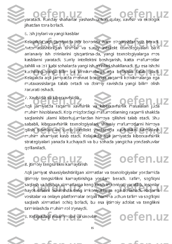 yaratadi.   Bunday   shaharlar   yashash   uchun   qulay,   xavfsiz   va   ekologik
jihatdan toza bo‘ladi.
6. Ish joylari va yangi kasblar
Kelajakda   aqli   jamiyatda   ish   bozorida   ham   o‘zgarishlar   yuz   beradi.
Avtomatlashtirilgan   tizimlar   va   sun’iy   intellekt   texnologiyalari   ba’zi
an’anaviy   ish   o‘rinlarini   qisqartirsa-da,   yangi   texnologiyalarga   mos
kasblarni   yaratadi.   Sun’iy   intellektni   boshqarish,   katta   ma’lumotlar
tahlili va IoT kabi sohalarda yangi ish o‘rinlari shakllanadi. Bu esa ishchi
kuchining   yangi   bilim   va   ko‘nikmalarga   ega   bo‘lishini   talab   qiladi.
Kelajakda   aqli   jamiyatda   mehnat   bozoriga   raqamli   ko‘nikmalarga   ega
mutaxassislarga   talab   ortadi   va   doimiy   ravishda   yangi   bilim   olish
zarurati oshadi.
7. Xavfsizlik va kiberxavfsizlik
Aqli   jamiyatda   raqamli   xavfsizlik   va   kiberxavfsizlik   masalalari   juda
muhim hisoblanadi. Ko‘p miqdordagi ma’lumotlarning raqamli shaklda
saqlanishi   ularni   kiberhujumlardan   himoya   qilishni   talab   etadi.   Shu
sababli,   kiberxavfsizlik   texnologiyalari,   shaxsiy   ma’lumotlarni   himoya
qilish   tizimlari   va   sun’iy   intellekt   yordamida   xavfsizlikni   ta’minlash
muhim   ahamiyat   kasb   etadi.   Kelajakda   aqli   jamiyatda   kiberxavfsizlik
strategiyalari   yanada   kuchayadi   va   bu   sohada   yangicha   yondashuvlar
qo‘llaniladi.
8. jtimoiy tengsizlikni kamaytirish
Aqli   jamiyat   shaxsiylashtirilgan   xizmatlar   va   texnologiyalar   yordamida
ijtimoiy   tengsizlikni   kamaytirishga   yordam   beradi.   Ta’lim,   sog‘liqni
saqlash va boshqa xizmatlarga keng kirish imkoniyati yaratilib, insonlar
hayot   sifatini   oshirishda   teng   imkoniyatlarga   ega   bo‘lishadi.   Raqamli
vositalar va onlayn platformalar orqali hamma uchun ta’lim va sog‘liqni
saqlash   xizmatlari   ochiq   bo‘ladi,   bu   esa   ijtimoiy   adolat   va   tenglikni
ta’minlashda muhim rol o‘ynaydi.
9. Kelajakdagi muammolar va sinovlar
15 