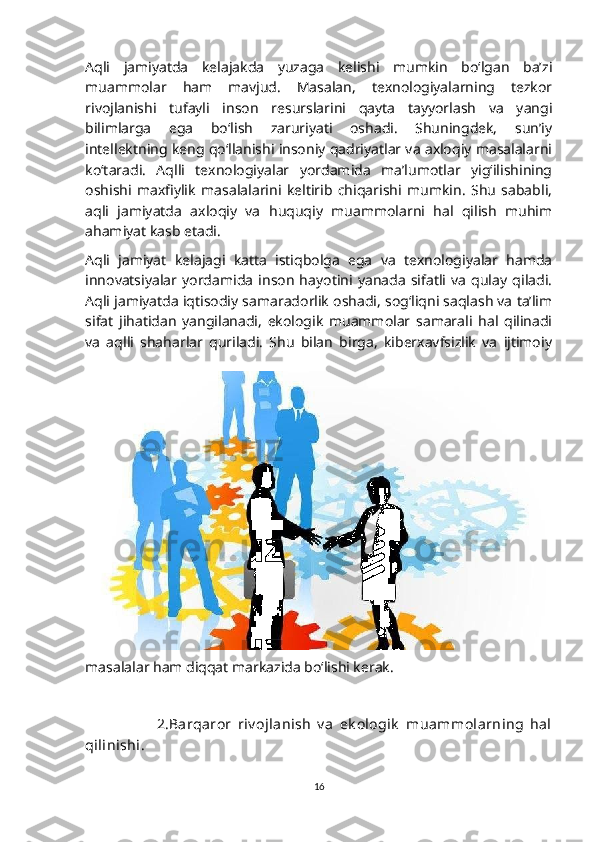 Aqli   jamiyatda   kelajakda   yuzaga   kelishi   mumkin   bo‘lgan   ba’zi
muammolar   ham   mavjud.   Masalan,   texnologiyalarning   tezkor
rivojlanishi   tufayli   inson   resurslarini   qayta   tayyorlash   va   yangi
bilimlarga   ega   bo‘lish   zaruriyati   oshadi.   Shuningdek,   sun’iy
intellektning keng qo‘llanishi insoniy qadriyatlar va axloqiy masalalarni
ko‘taradi.   Aqlli   texnologiyalar   yordamida   ma’lumotlar   yig‘ilishining
oshishi   maxfiylik   masalalarini   keltirib   chiqarishi   mumkin.   Shu   sababli,
aqli   jamiyatda   axloqiy   va   huquqiy   muammolarni   hal   qilish   muhim
ahamiyat kasb etadi.
Aqli   jamiyat   kelajagi   katta   istiqbolga   ega   va   texnologiyalar   hamda
innovatsiyalar   yordamida   inson   hayotini   yanada   sifatli   va   qulay   qiladi.
Aqli jamiyatda iqtisodiy samaradorlik oshadi, sog‘liqni saqlash va ta’lim
sifat   jihatidan   yangilanadi,   ekologik   muammolar   samarali   hal   qilinadi
va   aqlli   shaharlar   quriladi.   Shu   bilan   birga,   kiberxavfsizlik   va   ijtimoiy
masalalar ham diqqat markazida bo‘lishi kerak. 
                        2.Barqaror   riv ojlanish   v a   ek ologik   muammolarning   hal
qilinishi.
16 