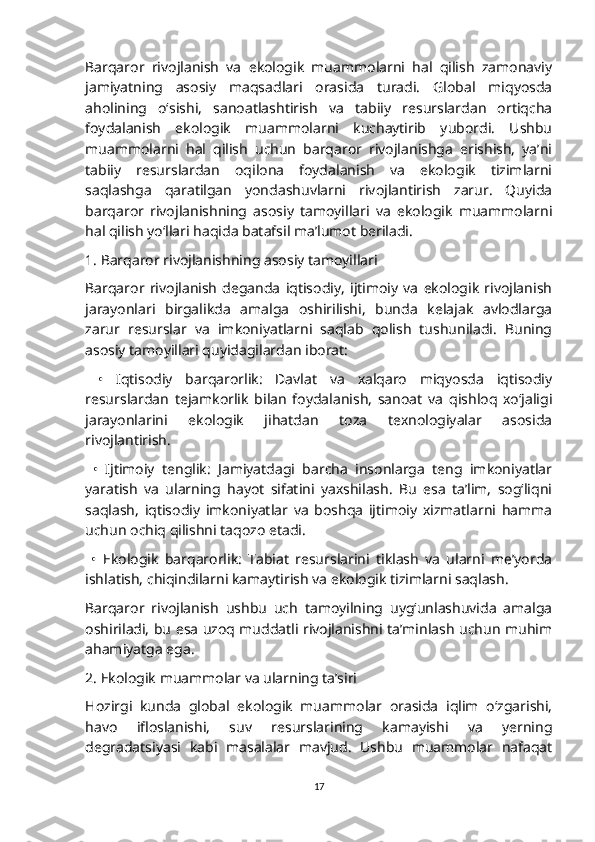 Barqaror   rivojlanish   va   ekologik   muammolarni   hal   qilish   zamonaviy
jamiyatning   asosiy   maqsadlari   orasida   turadi.   Global   miqyosda
aholining   o‘sishi,   sanoatlashtirish   va   tabiiy   resurslardan   ortiqcha
foydalanish   ekologik   muammolarni   kuchaytirib   yubordi.   Ushbu
muammolarni   hal   qilish   uchun   barqaror   rivojlanishga   erishish,   ya’ni
tabiiy   resurslardan   oqilona   foydalanish   va   ekologik   tizimlarni
saqlashga   qaratilgan   yondashuvlarni   rivojlantirish   zarur.   Quyida
barqaror   rivojlanishning   asosiy   tamoyillari   va   ekologik   muammolarni
hal qilish yo‘llari haqida batafsil ma’lumot beriladi.
1. Barqaror rivojlanishning asosiy tamoyillari
Barqaror   rivojlanish   deganda   iqtisodiy,   ijtimoiy   va   ekologik   rivojlanish
jarayonlari   birgalikda   amalga   oshirilishi,   bunda   kelajak   avlodlarga
zarur   resurslar   va   imkoniyatlarni   saqlab   qolish   tushuniladi.   Buning
asosiy tamoyillari quyidagilardan iborat:
  •   Iqtisodiy   barqarorlik:   Davlat   va   xalqaro   miqyosda   iqtisodiy
resurslardan   tejamkorlik   bilan   foydalanish,   sanoat   va   qishloq   xo‘jaligi
jarayonlarini   ekologik   jihatdan   toza   texnologiyalar   asosida
rivojlantirish.
  •   Ijtimoiy   tenglik:   Jamiyatdagi   barcha   insonlarga   teng   imkoniyatlar
yaratish   va   ularning   hayot   sifatini   yaxshilash.   Bu   esa   ta’lim,   sog‘liqni
saqlash,   iqtisodiy   imkoniyatlar   va   boshqa   ijtimoiy   xizmatlarni   hamma
uchun ochiq qilishni taqozo etadi.
  •   Ekologik   barqarorlik:   Tabiat   resurslarini   tiklash   va   ularni   me’yorda
ishlatish, chiqindilarni kamaytirish va ekologik tizimlarni saqlash.
Barqaror   rivojlanish   ushbu   uch   tamoyilning   uyg‘unlashuvida   amalga
oshiriladi, bu esa uzoq muddatli rivojlanishni ta’minlash uchun muhim
ahamiyatga ega.
2. Ekologik muammolar va ularning ta’siri
Hozirgi   kunda   global   ekologik   muammolar   orasida   iqlim   o‘zgarishi,
havo   ifloslanishi,   suv   resurslarining   kamayishi   va   yerning
degradatsiyasi   kabi   masalalar   mavjud.   Ushbu   muammolar   nafaqat
17 