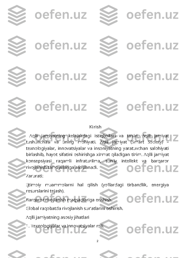                                                    
                                                         
                                                        
                                                         Kirish 
  Aqlli   jamiyatning   kelajakdagi   istiqbollari   va   ta’siri.   Aqlli   jamiyat
tushunchasi   va   uning   mohiyati.   Aqlli   jamiyat   (Smart   Society)   –
texnologiyalar,   innovatsiyalar   va   insoniyatning   yaratuvchan   salohiyati
birlashib,  hayot  sifatini oshirishga  xizmat   qiladigan  tizim.  Aqlli   jamiyat
konsepsiyasi   raqamli   infratuzilma,   sun’iy   intellekt   va   barqaror
rivojlanish tamoyillariga asoslanadi.
Zarurati:
Ijtimoiy   muammolarni   hal   qilish   (yo‘llardagi   tirbandlik,   energiya
resurslarini tejash).
Barqaror rivojlanish maqsadlariga erishish.
Global raqobatda rivojlanish sur’atlarini oshirish.
Aqlli jamiyatning asosiy jihatlari
1. Texnologiyalar va innovatsiyalar roli:
2 