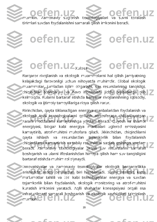 mumkin.   Zamonaviy   sug‘orish   texnologiyalari   va   suvni   tozalash
tizimlari suvdan foydalanishni samarali qilish imkonini beradi.
                                                       X ulosa
Barqaror   rivojlanish   va   ekologik   muammolarni   hal   qilish   jamiyatning
kelajakdagi   farovonligi   uchun   nihoyatda   muhimdir.   Global   ekologik
muammolar,   jumladan   iqlim   o‘zgarishi,   suv   resurslarining   tanqisligi,
chiqindilar   boshqaruvi   va   havo   ifloslanishi   jiddiy   oqibatlarga   olib
kelmoqda.   Bularni   bartaraf   etishda   barqaror   rivojlanishning   iqtisodiy,
ekologik va ijtimoiy tamoyillariga rioya qilish zarur.
Birinchidan,   qayta  tiklanadigan   energiya   manbalaridan   foydalanish   va
ekologik   toza   texnologiyalarni   qo‘llash   atmosferaga   chiqarilayotgan
zararli   moddalarni   kamaytirishga   yordam   beradi.   Quyosh   va   shamol
energiyasi,   biogaz   kabi   energiya   manbalari   uglerod   emissiyasini
kamaytirib,   atrof-muhitni   muhofaza   qiladi.   Ikkinchidan,   chiqindilarni
qayta   ishlash   va   resurslardan   tejamkorlik   bilan   foydalanish
chiqindilarni   kamaytirish   va   tabiiy   resurslarni   saqlab   qolishga   yordam
beradi.   Zamonaviy   texnologiyalar   orqali   suv   resurslarini   samarali
boshqarish   va   ularni   ifloslanishdan   himoya   qilish   ham  suv   tanqisligini
bartaraf etishda muhim rol o‘ynaydi.
Innovatsiyalar   va   zamonaviy   texnologiyalar   ekologik   barqarorlikka
erishishda   asosiy   omillardan   biri   hisoblanadi.   Sun’iy   intellekt,   katta
ma’lumotlar   tahlili   va   IoT   kabi   texnologiyalar   energiya   va   suvdan
tejamkorlik   bilan   foydalanish,   ekologik   monitoring   va   atrof-muhitni
kuzatish   imkonini   yaratadi.   Aqlli   shaharlar   konsepsiyasi   orqali   esa
infratuzilmani   samarali   boshqarish   va   ekologik   xavfsizlikni   ta’minlash
mumkin.
20 