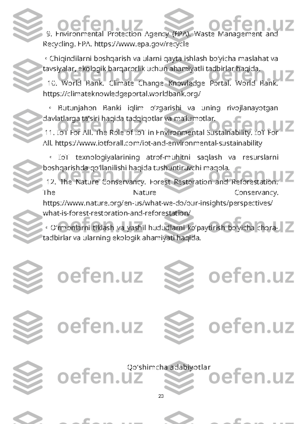   9.   Environmental   Protection   Agency   (EPA).   Waste   Management   and
Recycling. EPA. https://www.epa.gov/recycle
 • Chiqindilarni boshqarish va ularni qayta ishlash bo‘yicha maslahat va
tavsiyalar, ekologik barqarorlik uchun ahamiyatli tadbirlar haqida.
  10.   World   Bank.   Climate   Change   Knowledge   Portal.   World   Bank.
https://climateknowledgeportal.worldbank.org/
  •   Butunjahon   Banki   iqlim   o‘zgarishi   va   uning   rivojlanayotgan
davlatlarga ta’siri haqida tadqiqotlar va ma’lumotlar.
 11. IoT For All. The Role of IoT in Environmental Sustainability. IoT For
All. https://www.iotforall.com/iot-and-environmental-sustainability
  •   IoT   texnologiyalarining   atrof-muhitni   saqlash   va   resurslarni
boshqarishda qo‘llanilishi haqida tushuntiruvchi maqola.
  12.   The   Nature   Conservancy.   Forest   Restoration   and   Reforestation.
The   Nature   Conservancy.
https://www.nature.org/en-us/what-we-do/our-insights/perspectives/
what-is-forest-restoration-and-reforestation/
  • O‘rmonlarni tiklash va yashil hududlarni ko‘paytirish bo‘yicha chora-
tadbirlar va ularning ekologik ahamiyati haqida.
                                              Qo’shimcha adabiy ot lar 
23 