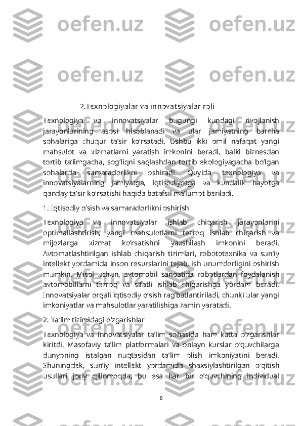                     2.Texnologiy alar v a innov at siy alar roli 
Texnologiya   va   innovatsiyalar   bugungi   kundagi   rivojlanish
jarayonlarining   asosi   hisoblanadi   va   ular   jamiyatning   barcha
sohalariga   chuqur   ta’sir   ko‘rsatadi.   Ushbu   ikki   omil   nafaqat   yangi
mahsulot   va   xizmatlarni   yaratish   imkonini   beradi,   balki   biznesdan
tortib   ta’limgacha,   sog‘liqni   saqlashdan   tortib   ekologiyagacha   bo‘lgan
sohalarda   samaradorlikni   oshiradi.   Quyida   texnologiya   va
innovatsiyalarning   jamiyatga,   iqtisodiyotga   va   kundalik   hayotga
qanday ta’sir ko‘rsatishi haqida batafsil ma’lumot beriladi.
1. Iqtisodiy o‘sish va samaradorlikni oshirish
Texnologiya   va   innovatsiyalar   ishlab   chiqarish   jarayonlarini
optimallashtirish,   yangi   mahsulotlarni   tezroq   ishlab   chiqarish   va
mijozlarga   xizmat   ko‘rsatishni   yaxshilash   imkonini   beradi.
Avtomatlashtirilgan   ishlab   chiqarish   tizimlari,   robototexnika   va   sun’iy
intellekt yordamida inson resurslarini tejab, ish unumdorligini oshirish
mumkin.   Misol   uchun,   avtomobil   sanoatida   robotlardan   foydalanish
avtomobillarni   tezroq   va   sifatli   ishlab   chiqarishga   yordam   beradi.
Innovatsiyalar orqali iqtisodiy o‘sish rag‘batlantiriladi, chunki ular yangi
imkoniyatlar va mahsulotlar yaratilishiga zamin yaratadi.
2. Ta’lim tizimidagi o‘zgarishlar
Texnologiya   va   innovatsiyalar   ta’lim   sohasida   ham   katta   o‘zgarishlar
kiritdi.   Masofaviy   ta’lim   platformalari   va   onlayn   kurslar   o‘quvchilarga
dunyoning   istalgan   nuqtasidan   ta’lim   olish   imkoniyatini   beradi.
Shuningdek,   sun’iy   intellekt   yordamida   shaxsiylashtirilgan   o‘qitish
usullari   joriy   qilinmoqda,   bu   esa   har   bir   o‘quvchining   individual
8 