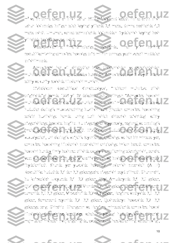 m 3
  va   bir   tonna   atsetilen   olish   uchun   3600   m 3
  kislorod   ketadi.   Po‘lat   eritib   olish
uchun   kislorodga   bo‘lgan   talab   keyingi   yillarda   2,6   marta,   domna   pechlarida   4,2
marta   oshdi.  Umuman,  sanoat   tarmoqlarida  kisloroddan  foydalanish  keyingi  besh
yil ichida besh baravarga oshdi. 
Mutaxassislarning   ma ’ lumotlariga   qaraganda,   har   yili   bizning
respublikamizning atmosfera havosiga to‘rt million tonnaga yaqin zararli moddalar
qo‘shilmoqda.
Atmosferani   har   xil   chiqindilar   bilan   ifloslanishdan   va   zararlanishdan
muhofaza qilish barchaning muqaddas burchidir. Atmosfera havosi 2 xil yo‘l bilan:
tabiiy va sun ’ iy ravishda  i floslanishi mumkin.
O‘zbekiston   Respublikasi   Konstitutsiyasi,   “Tabiatni   muhofaza   qilish
to‘g‘risida”gi   hamda   1996-yil   27   dekabrda   qabul   qilingan   “Atmosfera   havosini
muhofaza qilish to‘g‘risida” gi Qonunlari asosida atrof muhitning tabiiy holati va
hududlar   ekologik   muvozanatining   buzilishi   ko‘p   jihatdan   atmosfera   havosining
tarkibi   buzilishiga   hamda   uning   turli   ishlab   chiqarish   ta’siridagi   salbiy
o‘zgarishlarga bevosita bog‘liq.   Bu o‘zgarishlar sayyoraviy, regional va topologik
(mahalliy)   masshtabda   ro‘y   beradi.   O‘zbekiston   hududining   o‘ziga   xos   tabiiy
xususiyatlari,   uni   ekologik   xo‘jalik   ra yon lariga   ajratishga   va   har   bir   mintaqa  yer,
atmosfera   havosining   ifloslanish   poten s ialini   aniqlashga   imkon   beradi.   atmosfera
havosini bunday ilmiy bashorat qilishda asosiy shamollarning takrorlanishi, qancha
vaqt   surunkali   esishi   turbulentlik   ko e ffi si yentini   va   boshqa   xil   ko‘rsatkichlardan
foydalaniladi.   Shunda   yer   yuzasida   havoning   ifloslanish   poten s iali   (AHIP)
Respublika hududida 2,4 dan 3,3 gektargacha o‘zgarishi qayd qilinadi. Chunonchi,
bu   ko‘rsatkich   Ustyurtda   2,4-   2,7   gektar,   Quyi   Amudaryoda   2,6-   3,0   gektar,
Qizilqumda   2,7   gektar   Quyi   Zarafshonda   2,7-   3,0   gektar,   Chirchiq,   Ohangaron
tu m anida 3,0-3,3 gektar, Mirzacho‘lda 2,7- 3,3 gektar, Farg‘ona vodiysida 3,0- 3,3
gektar,   Samarqand   ra yo nida   2,7-   3,3   gektar,   Qashqadaryo   havzasida   2,7-   3,3
gektarga   teng.   Chirchiq-   Ohangaron   va   Farg‘ona   mintaqalarida   atmosfera   havosi
ifloslanish   darajasining   kattaligiga   sabab   bu   yerdagi   hududiy   ishlab   chiqarish
majmualari nisbatan rivojlanganligida, avtotransport harakatlarining serqatnovligi,
10 