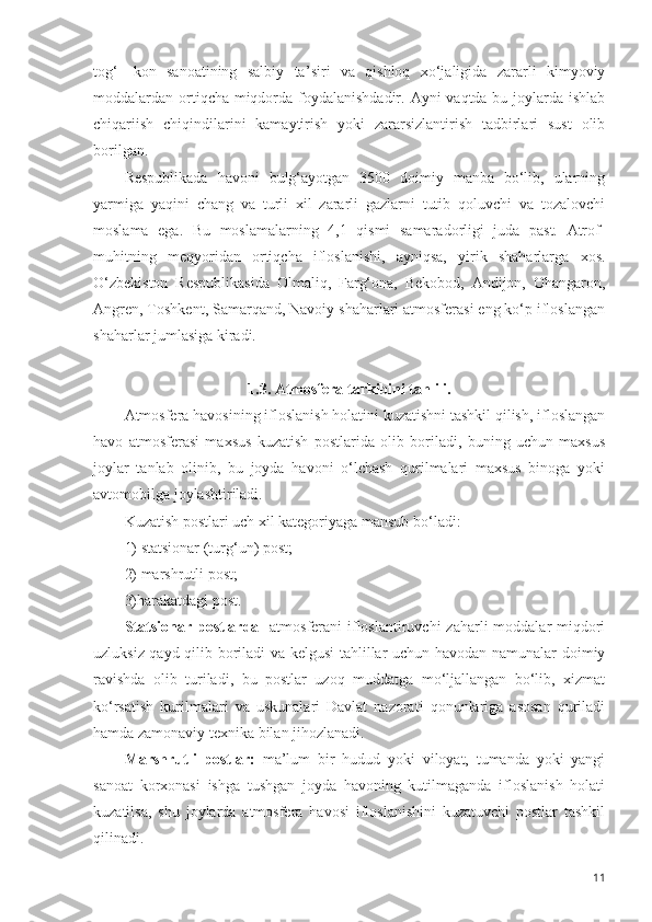 tog‘-   kon   sanoatining   salbiy   ta ’ siri   va   qishloq   xo‘jaligida   zararli   kimyoviy
moddalardan ortiqcha miqdorda foydalanishdadir. Ayni vaqtda bu joylarda ishlab
chiqariish   chiqindilarini   kamaytirish   yoki   zararsizlantirish   tadbirlari   sust   olib
borilgan. 
Respublikada   havoni   bulg‘ayotgan   3500   doimiy   manba   bo‘lib,   ularning
yarmiga   yaqini   chang   va   turli   xil   zararli   gazlarni   tutib   qoluvchi   va   tozalovchi
moslama   ega.   Bu   moslamalarning   4,1   qismi   samaradorligi   juda   past.   Atrof-
muhitning   meqyoridan   ortiqcha   ifloslanishi,   ayniqsa,   yirik   shaharlarga   xos.
O‘zbekiston   Respublikasida   Olmaliq,   Farg‘ona,   Bekobod,   Andijon,   Ohangaron,
Angren, Toshkent, Samarqand, Navoiy shaharlari atmosferasi eng ko‘p ifloslangan
shaharlar jumlasiga kiradi.
1.3. Atmosfera tarkibini tahlili.
Atmosfera havosining ifloslanish holatini kuzatishni tashkil qilish, ifloslangan
havo   atmosferasi   maxsus   kuzatish   postlarida   olib   boriladi,   buning   uchun   maxsus
joylar   tanlab   olinib,   bu   joyda   havoni   o‘lchash   qurilmalari   maxsus   binoga   yoki
avtomobilga joylashtiriladi.
Kuzatish postlari uch xil kategoriyaga mansub bo‘ladi:
1) statsionar (turg‘un) post;
2) marshrutli post;
3)harakatdagi post.
Statsionar postlarda-   atmosferani  ifloslantiruvchi  zaharli  moddalar  miqdori
uzluksiz qayd qilib boriladi va kelgusi  tahlillar uchun havodan namunalar doimiy
ravishda   olib   turiladi,   bu   postlar   uzoq   muddatga   mo‘ljallangan   bo‘lib,   xizmat
ko‘rsatish   kurilmalari   va   uskunalari   Davlat   nazorati   qonunlariga   asosan   quriladi
hamda zamonaviy texnika bilan jihozlanadi.
Marshrutli   postlar:   ma’lum   bir   hudud   yoki   viloyat,   tumanda   yoki   yangi
sanoat   korxonasi   ishga   tushgan   joyda   havoning   kutilmaganda   ifloslanish   holati
kuzatilsa,   shu   joylarda   atmosfera   havosi   ifloslanishini   kuzatuvchi   postlar   tashkil
qilinadi.
11 