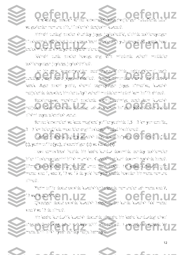 Harakatdagi   postlar   sanoat   korxonalari   keng   rivojlangan   hududlarda   tutun
va gazlardan namuna olib, ifloslanish darajasini kuzatadi.
Birinchi   turdagi   postlar   shuriday   joyga   joylashadiki,   alohida   tashlanayotgan
ifloslantirish manbalari butun atmosferani ifloslantirib yubormaydi. Bu yerda havo
aralashmalar ta’sirida yana qayta aniqlanadi.
Ikkinchi   turda   postlar   havoga   eng   ko‘p   miqdorda   zaharli   moddalar
tashlanayotgan joylarga joylashtiriladi.
Har   bir   post   kategoriyasidan   qatqi   nazar,   alohida,   ochiq,   shamol   tegib
turadigan,   tagi   qattiq   joyga   o‘rnatiladi.   Hamma   tomondan   shamol   tegib   turishi
kerak.   Agar   postni   yopiq,   shamol   tegmaydigan   joyga   o‘rnatilsa,   kuzatish
natijalarida daraxtlar, binolar tufayli zaharli moddalar miqdori kam bo‘lib chiqadi.
Statsionar   va   marshrutli   postlarda   shamol   oqimiga   qarab   ham   kuzatish
natijalari   o‘zgarib   boradi.   Shuning   uchun   shamol   bo‘lgan   yerlarda   namunalar
olishni qayta takrorlash zarur.
Sanoat korxonalari va katta magistral yo‘llar yaqinida 0,5—2 km yon atrofda,
2—3 km balandlikda masofalar eng ifloslangan hudud hisoblanadi.
Turg‘un   postlarda   doimiy   kuzatish   to‘rt   dastur   bo‘yicha   olib   boriladi:   to‘liq
(t), yarim to‘liq (yat), qisqartirilgan (q) va sutkali (s).
H avo   atmosferasi   haqida   bir   kecha-kunduz   davomida   qanday   tashlamalar
bilan ifloslanayotganini bilish mumkin. Kuzatish har kuni davomli ravishda boradi.
O‘rnatilgan   avtomat   qurilma   ma ’ lumot   berib   turadi.   Bir   kecha-kunduzda   to‘rt
marta: soat 1, scat 7, 13 va 19 da yoki har yetti soatda havodan bir marta namuna
olinadi.
Yarim to‘liq dastur asosida kuzatishlar berganda namunalar uch marta soat 7,
13 va 18 da olinadi.
Qisqargan   dastur   asosida   kuzatish   berganda,   bir   kunda   kuzatish   ikki   marta:
soat 7 va 13 da olinadi.
Bir   kecha-kunduzlik  kuzatish  dasturida   o‘rtacha  bir   kecha-kunduzdagi  ahvol
o‘rganiladi.   Buning   uchun   uzluksiz   tahlil   olib   turiladi.   Bu   vaqtda   bir   sutkada   bir
marta tahlil olish hyech qanday natija bermaydi.
12 