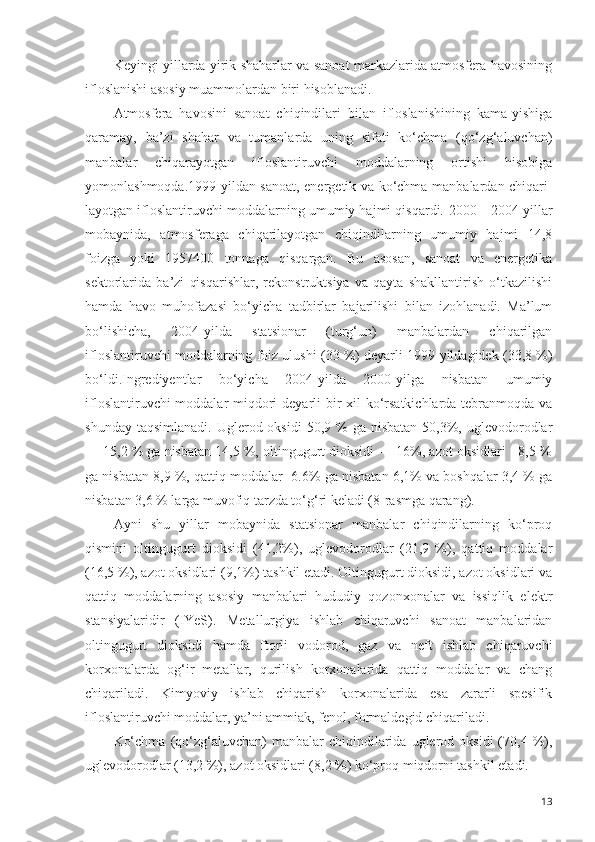 Keyingi yillarda yirik shaharlar va sanoat markazlarida atmosfera havosining
ifloslanishi asosiy muammolardan biri hisoblanadi.
Atmosfera   havosini   sanoat   chiqindilari   bilan   ifloslanishining   kama-yishiga
qaramay,   ba’zi   shahar   va   tumanlarda   uning   sifati   ko‘chma   (qo‘zg‘aluvchan)
manbalar   chiqarayotgan   ifloslantiruvchi   moddalarning   ortishi   hisobiga
yomonlashmoqda.1999-yildan sanoat, energetik va ko‘chma manbalardan chiqari-
layotgan ifloslantiruvchi moddalarning umumiy hajmi qisqardi.  2000—2004-yillar
mobaynida,   atmosferaga   chiqarilayotgan   chiqindilarning   umumiy   hajmi   14,8
foizga   yoki   1957400   tonnaga   qisqargan.   Bu   asosan,   sanoat   va   energetika
sektorlarida   ba’zi   qisqarishlar,   rekonstruktsiya   va   qayta   shakllantirish   o‘tkazilishi
hamda   havo   muhofazasi   bo‘yicha   tadbirlar   bajarilishi   bilan   izohlanadi.   Ma’lum
bo‘lishicha,   2004-yilda   statsionar   (turg‘un)   manbalardan   chiqarilgan
ifloslantiruvchi moddalarning foiz ulushi (33 %) deyarli 1999-yildagidek (33,8 %)
bo‘ldi.Ingrediyentlar   bo‘yicha   2004-yilda   2000-yilga   nisbatan   umumiy
ifloslantiruvchi  moddalar  miqdori  deyarli  bir xil  ko‘rsatkichlarda tebranmoqda va
shunday  taqsimlanadi.  Uglerod oksidi  50,9  %  ga nisbatan   50,3%,  uglevodorodlar
— 15,2 % ga nisbatan 14,5 %, oltingugurt dioksidi — 16%, azot oksidlari - 8,5 %
ga nisbatan 8,9 %, qattiq moddalar -6.6% ga nisbatan 6,1% va boshqalar 3,4 % ga
nisbatan 3,6 % larga muvofiq tarzda to‘g‘ri keladi (8-rasmga qarang).
Ayni   shu   yillar   mobaynida   statsionar   manbalar   chiqindilarning   ko‘proq
qismini   oltingugurt   dioksidi   (41,2%),   uglevodorodlar   (21,9   %),   qattiq   moddalar
(16,5 %), azot oksidlari (9,1%) tashkil etadi. Oltingugurt dioksidi, azot oksidlari va
qattiq   moddalarning   asosiy   manbalari   hududiy   qozonxonalar   va   issiqlik   elektr
stansiyalaridir   (IYeS).   Metallurgiya   ishlab   chiqaruvchi   sanoat   manbalaridan
oltingugurt   dioksidi   hamda   ftorli   vodorod,   gaz   va   neft   ishlab   chiqaruvchi
korxonalarda   og‘ir   metallar,   qurilish   korxonalarida   qattiq   moddalar   va   chang
chiqariladi.   Kimyoviy   ishlab   chiqarish   korxonalarida   esa   zararli   spesifik
ifloslantiruvchi moddalar, ya’ni ammiak, fenol, formaldegid chiqariladi.
Ko‘chma   (qo‘zg‘aluvchan)   manbalar   chiqindilarida  uglerod  oksidi  (70,4  %),
uglevodorodlar (13,2 %), azot oksidlari (8,2 %) ko‘proq miqdorni tashkil etadi.
13 