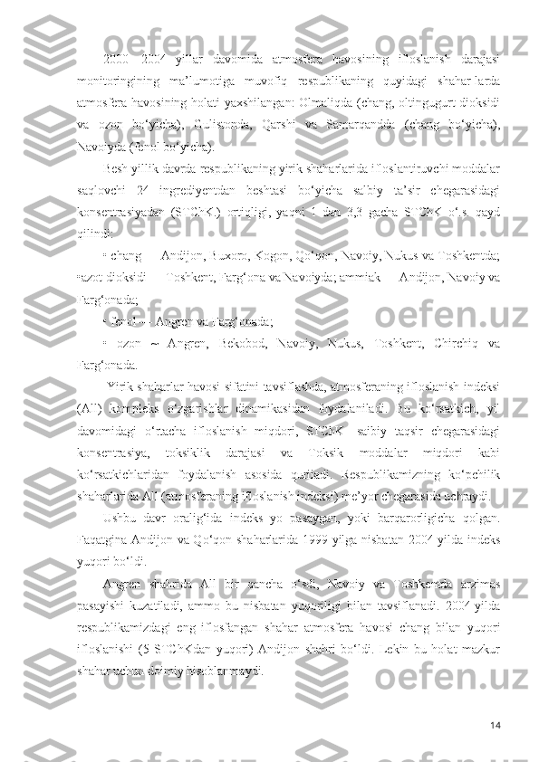 2000—2004   yillar   davomida   atmosfera   havosining   ifloslanish   darajasi
monitoringining   ma’lumotiga   muvofiq   respublikaning   quyidagi   shahar-larda
atmosfera havosining holati yaxshilangan: Olmaliqda (chang, oltingugurt dioksidi
va   ozon   bo‘yicha),   Gulistonda,   Qarshi   va   Samarqandda   (chang   bo‘yicha),
Navoiyda (fenol bo‘yicha).
Besh yillik davrda respublikaning yirik shaharlarida ifloslantiruvchi moddalar
saqlovchi   24   ingrediyentdan   beshtasi   bo‘yicha   salbiy   ta’sir   chegarasidagi
konsentrasiyadan   (STChK.)   ortiqligi,   yaqni   1   dan   3,3   gacha   STChK   o‘.s.   qayd
qilindi:
• chang — Andijon, Buxoro, Kogon, Qo‘qon, Navoiy, Nukus va Toshkentda;
•azot dioksidi — Toshkent, Farg‘ona va Navoiyda; ammiak — Andijon, Navoiy va
Farg‘onada;
• fenol — Angren va Farg‘onada;
•   ozon   ~   Angren,   Bekobod,   Navoiy,   Nukus,   Toshkent,   Chirchiq   va
Farg‘onada.
 Yirik shaharlar havosi sifatini tavsiflashda, atmosferaning ifloslanish indeksi
(All)   kompleks   o‘zgarishlar   dinamikasidan   foydalaniladi.   Bu   ko‘rsatkich,   yil
davomidagi   o‘rtacha   ifloslanish   miqdori,   STChK   -saibiy   taqsir   chegarasidagi
konsentrasiya,   toksiklik   darajasi   va   Toksik   moddalar   miqdori   kabi
ko‘rsatkichlaridan   foydalanish   asosida   quriiadi.   Respublikamizning   ko‘pchilik
shaharlarida All (atmosferaning ifloslanish indeksi) me’yor chegarasida uchraydi.
Ushbu   davr   oralig‘ida   indeks   yo   pasaygan,   yoki   barqarorligicha   qolgan.
Faqatgina Andijon va Qo‘qon shaharlarida 1999-yilga nisbatan 2004-yilda indeks
yuqori bo‘ldi.
Angren   shahrida   All   bir   qancha   o‘sdi,   Navoiy   va   Toshkentda   arzimas
pasayishi   kuzatiladi,   ammo   bu   nisbatan   yuqoriligi   bilan   tavsiflanadi.   2004-yilda
respublikamizdagi   eng   iflosfangan   shahar   atmosfera   havosi   chang   bilan   yuqori
ifloslanishi   (5   STChKdan   yuqori)   Andijon   shahri   bo‘ldi.   Lekin   bu   holat   mazkur
shahar uchun doimiy hisoblanmaydi.
14 