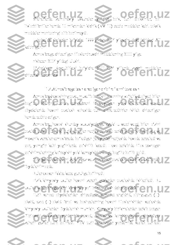 Shaharlarda   zamonaviy   uskunalar   yo‘qligi   bois,   turli   dioksinlar,   po-
lixlorbifenillar hamda 10 mikrondan kichik (RM 10) qattiq moddalar kabi. toksik
moddalar monitoringi olib borilmaydi.
IJ-jadvalda   shaharlar   bo‘yicha   1999-yildan   2004-yilgacha   davr   ichidagi   All
keltirilgan.
Atmosferaga chiqarilgan ifloslantiruvchi moddalarning 2000-yilga 
nisbatan 2004-yildagi ulushi.
O‘zbekiston   Respublikasi   bo‘yicha   2000-2004   yillarda   zararli   moddalar
chiqarish dinamikasi
1.4.Atmosferaga tashlanadigan chiqindilarni tozalash 
Atmosfera havosining toza, musaffo bo‘lishi insonning xo‘jalik faoliyati bilan
bog‘liq.   Shuning   uchun   atmosferani   ifloslayotgan   yirik   shahar   va   sanoat
obyektlarida   havoni   tozalash   sohasida   turli   chora-tadbirlar   ishlab   chiqarilgan
hamda tadbiq etilgan. 
Atmosfera   havosi   shunday   xususiyatlarga   egaki   u   vaqti-vaqti   bilan   o‘zini
tozalab   turadi.   Chunki   turli   sabablar   natijasida   havo   tarkibiga   qo‘shilgan   gaz   va
mexanik zarralar atmosferada bo‘ladigan jarayonlar natijasida havoda tarqaladi va
qor,   yomg‘ir   kabi   yog‘inlarda   qo‘shilib   ketadi.   Havo   tarkibida   iflos   texnogen
qo‘shilmalarining ko‘payishi yoki kamayishi insonga bog‘liq bo‘lib qoldi.
Hozirgi kunda havoni zararli gaz va zarralardan tozalashda turli xil usullardan
foydalanilmoqda. 
Bular asosan ikkita katta guruhga bo‘linadi. 
Fizik-kimyoviy   usullar   havoni   zararli   gazlardan   tozalashda   ishlatiladi.   Bu
usullar ko‘pincha gazlarni kimyoviy yo‘l bilan tozlash deb yuritiladi. 
Turli   sanoat   obyektlaridan   chiqadigan   karbonat   angidrid,   oltingugurt   (II)-
oksid,   azot   (II)-oksid   fenol   va   boshqalarning   havoni   ifloslanishidan   saqlashda
kimyoviy usullardan foydalanish  mumkin. Kimyoviy birikmalardan tarkib topgan
filtrlovchi   uskunalar   yordamida   zavod,   fabrika   va   kombinatlardan   ch i qadigan
zaharli   gazlar   tutib   qolinadi.   Yoki   turli   katalizator   yordamida   saqlab   turiladi.
15 