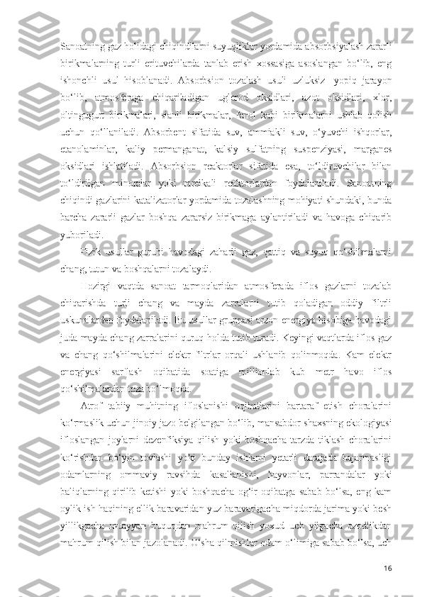 Sanoatning gaz holidagi chiqindilarni suyuqliklar yordamida absorb s iyalash zararli
birikmalarning   turli   erituvchilarda   tanlab   erish   xossasiga   asoslangan   bo‘lib,   eng
ishonchli   usul   hisoblanadi.   Absorb s ion   tozalash   usuli   uzluksiz-   yopiq   jarayon
bo‘lib,   atmosferaga   chiqariladigan   uglerod   oksidlari,   azot   oksidlari,   xlor,
oltingugurt   birikmalari,   sianli   birikmalar,   fenol   kabi   birikmalarni   ushlab   qolish
uchun   qo‘llaniladi.   Absorbent   sifatida   suv,   ammiakli   suv,   o‘yuvchi   ishqorlar,
etanolaminlar,   kaliy   permanganat,   kal s iy   sulfatning   suspenziyasi,   margane s
oksidlari   ishlatiladi.   Absorbsion   reaktorlar   sifatida   esa,   to‘ldiruvchilar   bilan
to‘ldirilgan   minoralar   yoki   tarelkali   reaktorlardan   foydalaniladi.   Sanoatning
chiqindi gazlarini katalizatorlar yordamida tozalashning mohiyati shundaki, bunda
barcha   zararli   gazlar   boshqa   zararsiz   birikmaga   aylantiriladi   va   havoga   chiqarib
yuboriladi. 
Fizik   usullar   guruhi   havodagi   zaharli   gaz,   qattiq   va   suyuq   qo‘shilmalarni
chang, tutun va boshqalarni tozalaydi. 
Hozirgi   vaqtda   sanoat   tarmoqlaridan   atmosferada   iflos   gazlarni   tozalab
chiqarishda   turli   chang   va   mayda   zarralarni   tutib   qoladigan   oddiy   filtrli
uskunalardan foydalaniladi. Bu usullar gruppasi arzon energiya hisobiga havodagi
juda mayda chang zarralarini quruq holda tutib turadi. Keyingi vaqtlarda iflos gaz
va   chang   qo‘shilmalarini   elektr   filtrlar   orqali   ushlanib   qolinmoqda.   Kam   elektr
energiyasi   sarflash   oqibatida   soatiga   millionlab   kub   metr   havo   iflos
qo‘shilmalardan toza bo‘lmoqda. 
Atrof   tabiiy   muhitning   ifloslanishi   oqibatlarini   bartaraf   etish   choralarini
ko‘rmaslik uchun jinoiy jazo belgilangan bo‘lib,   mansabdor shaxsning ekologiyasi
ifloslangan   joylarni   deze nfiksiya   qilish   yoki   boshqacha   tarzda   tiklash   choralarini
ko‘rishdan   bo‘yin   tovlashi   yoki   bunday   ishlarni   yetarli   darajada   bajarmasligi
odamlarning   ommaviy   ravsihda   kasallanishi,   hayvonlar,   parrandalar   yoki
baliqlarning   qirilib   ketishi   yoki   boshqacha   og‘ir   oqibatga   sabab   bo‘lsa,   eng   kam
oylik ish haqining ellik baravaridan yuz baravarigacha miqdorda jarima yoki besh
yillikgacha   muayyan   huquqdan   mahrum   qilish   yoxud   uch   yilgacha   ozodlikdan
mahrum qilish bilan jazolanadi. O‘sha qilmishlar odam o‘limiga sabab bo‘lsa, uch
16 