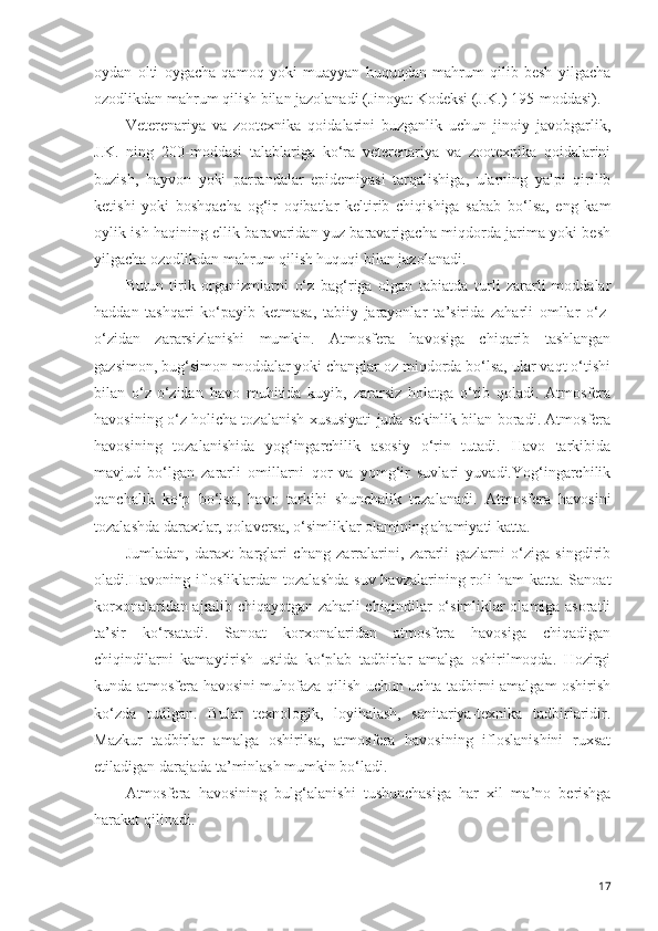 oydan   olti   oygacha   qamoq   yoki   muayyan   huquqdan   mahrum   qilib   besh   yilgacha
ozodlikdan mahrum qilish bilan jazolanadi (Jinoyat Kodeksi (J.K.) 195-moddasi).
Veterenariya   va   zootexnika   qoidalarini   buzganlik   uchun   jinoiy   javobgarlik,
J.K.   ning   200-moddasi   talablariga   ko‘ra   veterenariya   va   zootexnika   qoidalarini
buzish,   hayvon   yoki   parrandalar   epidemiyasi   tarqalishiga,   ularning   yalpi   qirilib
ketishi   yoki   boshqacha   og‘ir   oqibatlar   keltirib   chiqishiga   sabab   bo‘lsa,   eng   kam
oylik ish haqining ellik baravaridan yuz baravarigacha miqdorda jarima yoki besh
yilgacha ozodlikdan mahrum qilish huquqi bilan jazolanadi. 
Butun   tirik   organizmlarni   o‘z   bag‘riga   olgan   tabiatda   turli   zararli   moddalar
haddan   tashqari   ko‘payib   ketmasa,   tabiiy   jarayonlar   ta ’ sirida   zaharli   omllar   o‘z-
o‘zidan   zararsizlanishi   mumkin.   Atmosfera   havosiga   chiqarib   tashlangan
gazsimon, bug‘simon moddalar yoki changlar oz miqdorda bo‘lsa, ular vaqt o‘tishi
bilan   o‘z-o‘zidan   havo   muhitida   kuyib,   zararsiz   holatga   o‘tib   qoladi.   Atmosfera
havosining o‘z holicha tozalanish xususiyati juda sekinlik bilan boradi. Atmosfera
havosining   tozalanishida   yog‘ingarchilik   asosiy   o‘rin   tutadi.   Havo   tarkibida
mavjud   bo‘lgan   zararli   omillarni   qor   va   yomg‘ir   suvlari   yuvadi.Yog‘ingarchilik
qanchalik   ko‘p   bo‘lsa,   havo   tarkibi   shunchalik   tozalanadi.   Atmosfera   havosini
tozalashda daraxtlar, qolaversa, o‘simliklar olamining ahamiyati katta. 
Jumladan,   daraxt   barglari   chang   zarralarini,   zararli   gazlarni   o‘ziga   singdirib
oladi.Havoning iflosliklardan  tozalashda  suv havzalarining roli  ham  katta. Sanoat
korxonalaridan ajralib chiqayotgan zaharli chiqindilar o‘simliklar olamiga asoratli
ta’sir   ko‘rsatadi.   Sanoat   korxonalaridan   atmosfera   havosiga   chiqadigan
chiqindilarni   kamaytirish   ustida   ko‘plab   tadbirlar   amalga   oshirilmoqda.   Hozirgi
kunda atmosfera havosini muhofaza qilish uchun uchta tadbirni amalgam oshirish
ko‘zda   tutilgan.   Bular   texnologik,   loyihalash,   sanitariya-texnika   tadbirlaridir.
Mazkur   tadbirlar   amalga   oshirilsa,   atmosfera   havosining   ifloslanishini   ruxsat
etiladigan darajada ta’minlash mumkin bo‘ladi.
Atmosfera   havosinin g   bulg‘a la nishi   tushunchasiga   har   xil   ma ’ no   berishga
harakat qilinadi.
17 