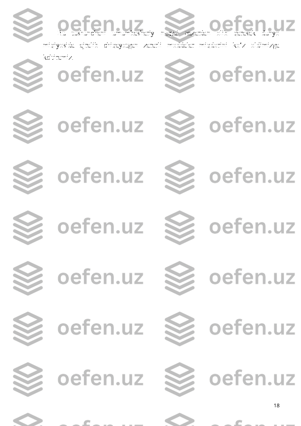 Bu   tushunch a ni   umumbashariy   nuqtai   nazardan   olib   qarasak   dunyo
miqiyosida   ajralib   chiqayotgan   zararli   moddalar   miqdorini   ko‘z   oldimizga
keltiramiz.
18 
