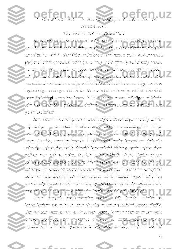 II BOB.  ATROF-MUHITNI MUHOFAZA QILISH USULLARI VA
ASBOBLARI.
2.1.Havo muhitni muhofaza qilish.
Sanoat   korxonalari   va   kommunal   xo‘jaliklari   chiqin dilari   hisobiga   shaharlar
atrofida   turli   chiqindi   om borlarining   paydo   bo‘lishi,   axlatxonalarning   ko‘payishi
atmosfera   havosini   ifloslanishdan   muhofaza   qilishni   taqozo   etadi.   Mazkur   masala
gigiyena   fanining   masalasi   bo‘libgina   qolmay,   balki   ijtimoiy   va   iqtisodiy   masala
h amdir.   Biroq   bu   masala   kompleks   ravishda   hal   etilmasa,   yechilishi   murakkab
bo‘lgan   muammo   bo‘lib   qoladi.   Hozirgi   vaqtda   atmosfera   havosini   muhofaza   qilish
maqsadida uch  xil tadbirni amalga oshirish ko‘zda tutiladi. Bular man tiqiy, texnik va
loyihalashga asoslangan tadbirlardir.   Mazkur tadbirlarni amalga oshirish bilan aholi
typar   joylaridagi   atmosfera   havosi   bulg‘anishlarini   ruxsat   etiladigan   mikdorini
ta’minlash   mumkin,   qolaversa,   aholining   sanitariya-turmush   sharoitini   ham
yaxshilasa bo‘ladi.
Atmosferani ifloslanishiga qarshi kurash bo‘yicha o‘tka ziladigan mantiqiy talbirlar
majmuasiga   —   atmosferani   ifloslantiruvchi   asosiy   manbalardan   biri   bo‘lgan
avtomobillar   uchun   yangi   turdagi   dvigatellar   yaratish,   ularni   texnologik   toza   yonilg‘i
turiga   o‘tkazish,   atmosfera   havosini   ifloslantiruvchi   barcha   korxonalarni   shahardan
tashqariga   joylashtirish,   ishlab   chiqarish   korxonalarini   bir-biriga   yaqin   joylashtirishni
qat’iyan   man   etish   va   boshqa   shu   kabi   tadbirlar   kiradi.   Chunki   ulardan   chiqqan
tashlamalar foto- kimyoviy reaksiyaga kirishib yanada xavfli bo‘lgan modda larni hosil
bo‘lishiga olib keladi. Atmosferani avtotrans portlar   ta’sirida   ifloslanishini   kamaytirish
uchun ko‘chalar   tekisligini ta’minlash va avtomobillar harakatini   «yashil to‘lqinlar»
prinsipi bo‘yicha tashkil etish muhim  ahamiyat kasb etadi. Bu hol o‘z navbatida shahar
magistral  yo‘llari bo‘ylab mashinalar oqimi harakati xavfsizligini  ta’minlaydi.
Butun   dunyoda   avtokorxonalar   sonini   oshib   borishi   olimlar   va
konstruktorlarni   avtomobillar   uchun   shunday   motorlar   yaratishni   taqazo   qiladiki,
ular   ishlagan   vaq tida   havoga   chiqadigan   zararli   komponentlar   chiqmasin   yoki
chiqsa   ham   juda   kam   miqdorda   chiqsin.   Bu   borada   si qilgan   gazdan
foydalanish muhim ahamiyatga ega. Chunki   avtomobilda   yonilg‘ini   maksimal
19 