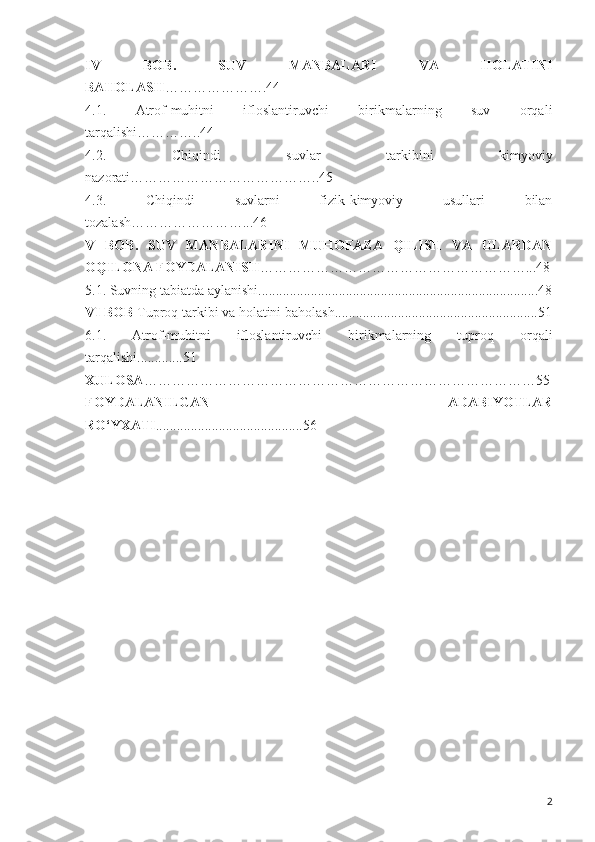 IV   BOB .   SUV   MANBALARI   VA   HOLATINI
BAHOLASH ………………….44
4.1.   Atrof-muhitni   ifloslantiruvchi   birikmalarning   suv   orqali
tarqalishi …………..44
4.2.   Chiqindi   suvlar   tarkibini   kimyoviy
nazorati… ………………………………..45
4.3.   Chi q indi   suvlarni   fizik-kimyoviy   usullari   bilan
tozalash……………………...46
V   BOB .   SUV   MANBALARINI   MUHOFAZA   QILISH   VA   ULARDAN
OQILONA FOYDALANISH …………………………………………………...48
5.1. Suvning tabiatda aylanishi........................................................... ..................... 4 8
VI BOB  Tuproq tarkibi va holatini baholash ......................... .................................51
6.1.   Atrof-muhitni   ifloslantiruvchi   birikmalarning   tuproq   orqali
tarqalishi...... .......51
XULOSA …………………………………………………………………… …… 5 5
FOYDALANILGAN   ADABIYOTLAR
RO ‘ YXATI ..................... ..................... 5 6
2 