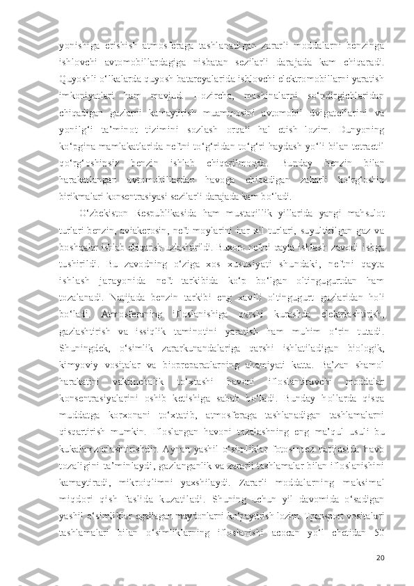 yonishiga   erishish   atmosferaga   tashlanadigan   zararli   moddalarni   benzinga
ishlovchi   avtomobillardagiga   nisbatan   sezilarli   dara jada   kam   chiqaradi.
Quyoshli o‘lkalarda quyosh batareyala rida ishlovchi elektromobillarni yaratish
imkoniyatlari   h am   mavjud.   Hozircha,   mashinalarni   so‘ndirgichlaridan
chiqadigan   gazlarni   kamaytirish   muammosini   avtomobil   dvigat el larini   va
yoni lg‘ i   ta’ mi not   tizim ini   sozl ash   orqali   hal   etish   lozim.   Dunyoning
ko‘pgina mamlakatla rida neftni to‘g‘ridan-to‘g‘ri haydash  yo‘li  bilan tetraetil
qo‘rg‘oshinsiz   benzin   ishlab   chiqarilmoqda.   Bunday   benzin   bilan
harakatlangan   avtomobillardan   havoga   chiq adigan   zaharli   ko‘rg‘oshin
birikmalari konsentrasiyasi  sezilarli darajada kam bo‘ladi.
O‘zbekiston   Respublikasida   ham   mustaqillik   yilla rida   yangi   mahsulot
turlari-benzin,   aviakerosin,   neft   moylarini   har   xil   turlari,   suyultirilgan   gaz   va
boshqa lar  ishlab   chiqarish  uzlashtirildi.  Buxoro  neftni   qayta   ishlash   zavodi   ishga
tushirildi.   Bu   zavodning   o‘ziga   xos   x u s u s i y a t i   s h u n d a k i ,   n e f t n i   q a y t a
i s h l a s h   j a r a y o n i d a   neft   tarkibida   ko‘p   bo‘lgan   oltingugurtdan   ham
tozala nadi.   Natijada   benzin   tarkibi   eng   xavfli   oltingugurt   gazlaridan   holi
bo‘ladi.   Atmosferaning   ifloslanishiga   q arshi   kurashda   elektrlashtirish,
gazlashtirish   va   issiq lik   taminotini   yaratish   ham   muhim   o‘rin   tutadi.
Shu ningdek,   o‘simlik   zararkunandalariga   qarshi   ishlatila digan   biologik,
kimyoviy   vositalar   va   biopreparatlar ning   ahamiyati   katta.   Ba’zan   shamol
harakatini   vaktin chalik   to‘xtashi   havoni   ifloslantiruvchi   moddalar
konsentrasiyalarini   oshib   ketishiga   sabab   bo‘ladi.   Bunday   h ollarda   qisqa
muddatga   korxonani   to‘xtatib,   atmosfe raga   tashlanadigan   tashlamalarni
qisqartirish   mumkin.   Ifloslangan   havoni   tozalashning   eng   ma’qul   usuli   bu
kukalamzorlashtirishdir.   Aynan   yashil   o‘simliklar   foto sintez   natijasida   havo
tozaligini   ta’minlaydi,   gaz langanlik va zararli tashlamalar bilan ifloslanishini
kamaytiradi,   mikroiqlimni   yaxshilaydi.   Zararli   modda l ar ni ng   m ak si m a l
m i qd or i   q i s h   f a sl i d a   k uz at i l ad i .   Shuning   uchun   yil   davomida   o‘sadigan
yashil  o‘simliklar   egallagan maydonlarni ko‘paytirish lozim. Tpansport vo sitalari
tashlamalari   bilan   o‘simliklarning   iflosla nishi   acocan   yo‘l   chetidan   50
20 