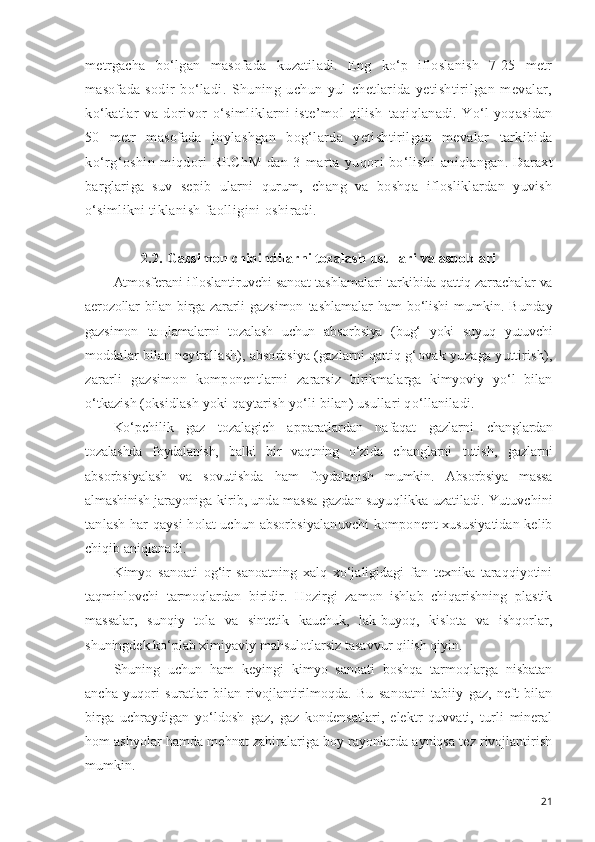 metrgacha   bo‘lgan   masofada   kuzatiladi.   Eng   ko‘p   ifloslanish   7-25   metr
masofada   so dir   bo‘ladi.   Shuning   uchun   yul   chetlarida   yetishtirilgan   mevalar,
ko‘katlar   va   dorivor   o‘simliklarni   iste’mol   qilish   taqiqlanadi.   Yo‘l   yoqasidan
50   metr   masofada   joylashgan   bog‘larda   yetishtirilgan   mevalar   tarkibida
ko‘rg‘oshin   miqdori   REChM   dan   3   marta   yuqori   bo‘lishi   aniqlangan.   Daraxt
barglariga   suv   sepib   ularni   qurum,   chang   va   boshqa   iflosliklardan   yuvish
o‘simlikni tikla nish faolligini oshiradi.
2.2.   Gazsimon chiqindilarni tozalash usullari va asboblari
Atmosferani ifloslantiruvchi sanoat tashlamalari tar kibida qattiq zarrachalar va
aerozollar  bilan  birga  zararli   gazsimon   tashlamalar   ham   bo‘lishi   mumkin.   Bunday
gazsimon   taщlamalarni   tozalash   uchun   absorbsiya   (bug‘   yoki   suyuq   yutuvchi
moddalar bilan neytrallash), absorbsiya (gazlarni qattiq g‘ ovak yuzaga yuttirish),
zararli   gazsimon   komponentlarni   zararsiz   birikmalarga   kimyoviy   yo‘l   bilan
o‘tkazish (oksid lash yoki qaytarish yo‘li bilan) usullari qo‘llaniladi.
Ko‘pchilik   gaz   tozalagich   apparatlardan   nafaqat   gazlarni   changlardan
tozalashda   foydalanish,   balki   bir   vaqtning   o‘zida   changlarni   tutish,   gazlarni
absorbsiyalash   va   sovutishda   ham   foydalanish   mumkin.   Absorbsiya   massa
almashinish jarayoni ga kirib, unda massa gazdan suyu ql ikka uzatiladi. Yutuvchi ni
tanlash   h ar   q aysi   h olat uchun absorbsiyalanuvchi kompo nent xususiyatidan kelib
chi qi b ani q lanadi.
Kimyo   sanoati   og‘ir   sanoatning   xalq   xo‘jaligidagi   fan   texnika   taraqqiyotini
taqminlovchi   tarmoqlardan   biridir.   Hozirgi   zamon   ishlab   chiqarishning   plastik
massalar,   sunqiy   tola   va   sintetik   kauchuk,   lak-buyoq,   kislota   va   ishqorlar,
shuningdek ko‘plab ximiyaviy mahsulotlarsiz tasavvur qilish qiyin.
Shuning   uchun   ham   keyingi   kimyo   sanoati   boshqa   tarmoqlarga   nisbatan
ancha   yuqori   suratlar   bilan   rivojlantirilmoqda.   Bu   sanoatni   tabiiy   gaz,   neft   bilan
birga   uchraydigan   yo‘ldosh   gaz,   gaz   kondensatlari,   elektr   quvvati,   turli   mineral
hom ashyolar hamda mehnat zahiralariga boy rayonlarda ayniqsa tez rivojlantirish
mumkin. 
21 