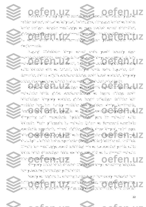 O‘zbekiston shunday rayonlar qatoriga kiradi. Respublikamizda tabiiy gaz va
neftdan tashqari, osh tuzi va kaliy tuzi, fosforit, gips, oltingugurt konlari va boshqa
konlar   topilgan.   Rangdor   metallurgiya   va   paxta   tozalash   sanoati   chiqindilari,
g‘ o‘zapoya   kimyo   sanoati   uchun   qimmatli   xom   ashyo   hisoblanadi.   Respublikada
bu   sanoat   ko‘pchilik   boshqa   tarmoqlarga   nisbatan   yuksak   suratlar   bilan
rivojlanmoqda.
Bugungi   O‘zbekiston   kimyo   sanoati   ancha   yaxshi   taraqqiy   etgan
mamlakatlardan biridir. Respublika d a hozirgi zamon kimyo sanoatining juda ko‘p
mahsulotlari   ishlab   chiqariladi.   Azotli,   fosforli   va   murakkab   o‘ g‘ itlar   (ammofos,
sulfat   kislotalar   spirt   va   furfupol,   l a k-bo‘yoq   hamda   rezina   buyumlar,   dori-
darmonlar, qishloq xo‘jalik zararkunandalariga qarshi  kurash  vositalari, kimyoviy
tolalar, plastmassalar va ko‘plab boshqa mahsulotlar shular jumlasidandir.
Kimyo   sanoati   ishlab   chiqaradigan   va   paxtachilik   majmui   bo‘lgan   bog‘liq
mahsulotlar   ichida   g‘o‘za   zararkunandalariga   va   begona   o‘tlarga   qarshi
ishlatiladigan   kimyoviy   vositalar,   g‘o‘za   bargini   to‘kadigan   defolitlar   kabi
moddalar   ham   bor.   Bunday   moddalar   Navoiy   elektro   ximiya   kombinatida,
Farg‘ona   azot   o‘g‘itlari   zavodida   va   boshqa   zavodlarda   tayyorlanmoqda.
Kimyoning   turlli   maqsadlarda   foydalaniladigan   yana   bir   mahsuloti   sulfat
kislotadir.   Yaqin   yillargacha   bu   mahsulot   Qo‘qon   va   Samarqand   superfosfat
zavodlarida   tayyorlanib,   mineral   o‘g‘itlar,   organik   sintez   kimyosi,   neftni   qayta
ishlash, rangdor metallurgiya, yengil va boshqa tarmoqlar ehtiyojini qondira olmas,
shu tufayli u ko‘plab boshqa rayonlardan (asosan Uraldan) keltirilar edi. Endilikda
Olmaliq   kon-metallurgiya   zavodi   tarkibidagi   mis   va   rux   zavodlari   yonida   sulfat
kislota   ishlab   chiqaradigan   ikkita   sex   ishga   tushurildi   va   bu   qimmatli   mahsulot
bilan ta ’ minlash ancha yaxshilandi. 
Kimyoviy   tolalar   ishlab   chiqarish   O‘zbekiston   kimyo   sanoatining   kelajakda
ham yuksak rivojl an tiradigan yo‘nalishidir. 
Nav o iy  va   Farg‘ona   bu  sohaning   bundan   buyon  ham   asosiy   markazlari   ham
bo‘lib   qolaveradi.   Hozir   i sh lab   chiqariladigan   atsetat,   nitron   tolalar   bilan   birga
vinal tola ishlab chiqarishni ham yo‘lga qo‘yish mo‘ljallanmoqda. Vin a l tolasidan
22 