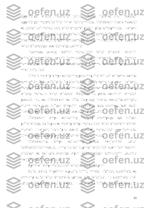 tayyorlangan   shtapel   materiallari   jahon   bozorida   ingichka   tolali   paxtadan
tayyorlangan materiallar bilan bir xil baholanmoqda. O‘zbekiston plastik massalar
va ulardan turli mahsulotlar, ishlab chiqarish yildan –yilga ko‘paymoqda. Toshkent
plastmassa  zavodi  qayta qurilish mahsulot  ishlab chiqarish ko‘paytirildi. Jizzaxda
plastmassa quvurlar, Ohangaronda plastmassa asosida linoleum, polietilen quvurlar
ishlab chiqaradigan zavodlar ishga tushirildi. 
Plastmassa   asosida   iste ’ mol   mahsulotlari   ishlab   chiqarish   istiqbolli
yo‘nalishlardan   biriga   aylanib   bormoqda.   Bunga   Toshkentda   Italiya   firmalari
hamkorligida   ishga   tushirilgan   «Savplastital»   qo‘shma   korxonasining   yutuqlari
misol bo‘la oladi. 
Olmaliq maishiy kimyo sanoatining yana bir yo‘nalishi turli xil rezina-texnika
tarmog‘idir.   Xalq   xo‘jaligida   foydalaniladigan   texnik   rezina   buyumlar   Toshkent,
Yangiyo‘l,   Angrenda   ishlab   chiqarilmoqda.   Angren   rezina   kombinati   ancha   keng
xillarda   mahsulot   ishlab   chiqaradi.   Kelajakda   bu   yerda   avtomobil   shinalari
yasaladi.   Bu   esa   O‘zbekiston   va   O‘rta   Osiyodagi   boshqa   respublikalarningbu
muhim   mahsulotga   bo‘lgan   ehtiyojini   qondirishda   katta   ahamiyat   kasb   etadi.
Toshkent va Popda shina taqmirlash zavodlari ishlab turibdi. 
O‘zbekiston   kimyo   sanoatining   mahalliy   ahamiyatga   ega   bo‘lgan
yo‘nalishlarga lak-bqyoq va maishiy kimyo mahsulotlari ishlab chiqarishni kiritish
mumkin.   Toshkent   lok-bo‘yoq   zavodi   xilma-xil   mahsulotlar   tayyorlamoqda.
Olmaliq zavodida kir yuvish vositalari ishlab chiqarilmoqda. 
O‘zbekistonda   kimyo   sanoatining   yanada   rivojlantirish   uchun
barchasharoitlar   mavjud.   Uning   bundan   buyongi   istiqbollari   suvni   ham   isteqmol
qiladigan   va   ekologik   sharoitga   ziyon   keltirmaydigan   tarmoqlarini   ustunroq
rivojlantirish bilan bog‘liqdir.
Ayrim xil kimyo mahsulotlari ishlab chiqarish jarayoni. 
Sulfat   kislota–moysimon   suyuqlik   bo‘lib,   mineral   o‘g‘itlar,   superfosfat   va
ammoniy   sulfat   ishlab   chiqarishda   ayniqsa   ko‘p   ishlatiladi.   1   t   superfosfat   olish
uchun   600   kg.   65%   li   sulfat   kislota   –   H
2 SO
4   kerak   bo‘ladi.   Sulfat   kislota   sulfat
23 