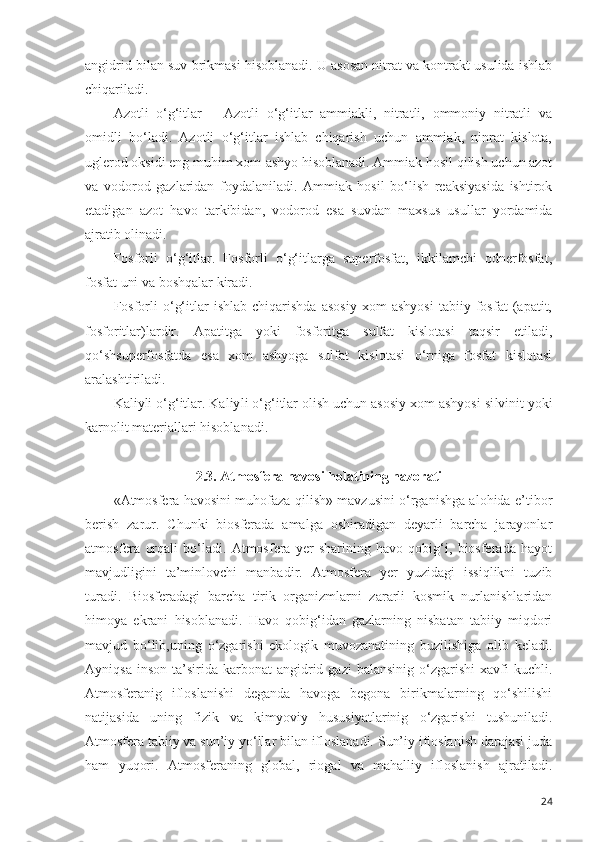 angidrid bilan suv brikmasi hisoblanadi. U asosan nitrat va kontrakt usulida ishlab
chiqariladi. 
Azotli   o‘g‘itlar   –   Azotli   o‘g‘itlar   ammiakli,   nitratli,   ommoniy   nitratli   va
omidli   bo‘ladi.   Azotli   o‘g‘itlar   ishlab   chiqarish   uchun   ammiak,   ninrat   kislota,
uglerod oksidi eng muhim xom-ashyo hisoblanadi. Ammiak hosil qilish uchun azot
va   vodorod   gazlaridan   foydalaniladi.   Ammiak   hosil   bo‘lish   reaksiyasida   ishtirok
etadigan   azot   havo   tarkibidan,   vodorod   esa   suvdan   maxsus   usullar   yordamida
ajratib olinadi. 
Fosforli   o‘g‘itlar.   Fosforli   o‘g‘itlarga   superfosfat,   ikkilamchi   odnerfosfat,
fosfat uni va boshqalar kiradi. 
Fosforli   o‘g‘itlar   ishlab   chiqarishda   asosiy   xom   ashyosi   tabiiy   fosfat   (apatit,
fosforitlar)lardir.   Apatitga   yoki   fosforitga   sulfat   kislotasi   taqsir   etiladi,
q o‘ shsuperfosfatda   esa   xom   ashyoga   sulfat   kislotasi   o‘rniga   fosfat   kislotasi
aralashtiriladi. 
Kaliy li  o‘g‘itlar. Kaliy li  o‘g‘itlar olish uchun asosiy xom ashyosi si l vinit yoki
karnolit materiallari hisoblanadi .
2.3.   Atmosfera havosi holatining nazorati
«Atmosfera havosini muhofaza qilish» mavzusini o‘rganishga alohida e’tibor
berish   zarur.   Chunki   biosferada   amalga   oshiradigan   deyarli   barcha   jarayonlar
atmosfera   orqali   bo‘ladi.   Atmosfera   yer   sharining   havo   qobig‘i,   biosferada   hayot
mavjudligini   ta’minlovchi   manbadir.   Atmosfera   yer   yuzidagi   issiqlikni   tuzib
turadi.   Biosferadagi   barcha   tirik   organizmlarni   zararli   kosmik   nurlanishlaridan
himoya   ekrani   hisoblanadi.   Havo   qobig‘idan   gazlarning   nisbatan   tabiiy   miqdori
mavjud   bo‘lib,uning   o‘zgarishi   ekologik   muvozanatining   buzilishiga   olib   keladi.
Ayniqsa  inson   ta’sirida   karbonat  angidrid  gazi  balansinig   o‘zgarishi   xavfi  kuchli.
Atmosferanig   ifloslanishi   deganda   havoga   begona   birikmalarning   qo‘shilishi
natijasida   uning   fizik   va   kimyoviy   hususiyatlarinig   o‘zgarishi   tushuniladi.
Atmosfera tabiiy va sun’iy yo‘llar bilan ifloslanadi. Sun’iy ifloslanish darajasi juda
ham   yuqori.   Atmosferaning   global,   riogal   va   mahalliy   ifloslanish   ajratiladi.
24 