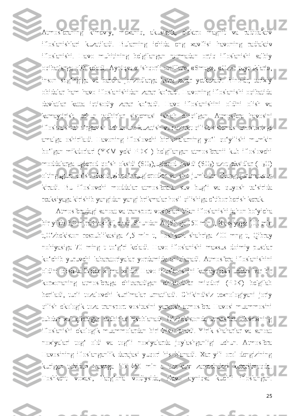 Atmosferaning   kimeviy,   mexaniq,   akusistik,   elektro   magnit   va   radioaktiv
ifloslanishlari   kuzatiladi.   Bularning   ichida   eng   xavflisi   h avoning   radiaktiv
ifloslanishi .   Havo   muhitining   belgilangan   normadan   ortiq   ifloslanishi   salbiy
oqibatlarga olib keladi. Ayniqsa « ish q orli omillar», «Smog», « O zon tuynuklari»,
inson   so g‘ ligiga   va   barcha   jonzodlarga   katta   zarar   yetkazadi.   Binolar,   tarixiy
obidalar   ham   h avo   ifloslanishidan   zarar   ko‘radi.   Havoning   ifloslanishi   oqibatida
davlatlar   katta   iqtisodiy   zarar   ko‘radi.   Havo   ifloslanishini   oldini   olish   va
kamaytirish   uchun   tadbirlar   sistemasi   ishlab   chi q ilgan.   Atmosfera   h avosini
ifloslanishi ni   o‘rganish uchun uni kuzatish va nazorat qilish sistemasi m o nitoring i
amalga   oshiriladi.   Havoning   ifloslovchi   birikmalarning   yo‘l   qo‘ yilishi   mumkin
bo‘lgan   mikdorlari   (YKM   yeki   PDK   )   belgilangan   atmosferanii   kub   ifloslovchi
moddala r ga   uglerod   q o‘ sh   oksidi   (SO
2 ),uglerod   oksidi   (SO
2 )   azo t   o ksidlar   (H
2 O)
oltingugurt   q o‘ sh   oksidi,xloroftor,uglerodlar   va   shu   jumladan   chang, q urum,tutun
kiradi.   Bu   ifloslovchi   moddalar   atmosferada   suv   bu g‘ i   va   quyosh   ta ’ sirida
reaksiyaga kirishib yangidan yangi brikmalar hosil qilishiga e ’ tibor berish kerak.
Atmosferadagi sanoat va transport vositalari bilan ifloslanishi ja h on bo‘yicha
bir yilda 3,0 mlrd t tashkil etadi. Shundan AQSh ga 150 mln t,   Rossiyaga 100 mln
t,O‘zbe k iston   respublikasiga   4,5   mln   t,   Toshkent   sha h riga   400   mng   t,   Q ibray
no h iyasiga   70   ming   t   to‘g‘ri   keladi.   Havo   ifloslanishi   maxsus   doimiy   pustlar
k o‘ chib   yuruvchi   labaratoriyalar   yo rdamida   aniqlanadi.   Atmosfera   ifloslanishini
oldini   olish   tadbirlar   xilma   xildir.   Havo   ifloslanishini   kamaytirish   uchun   h ar   bir
korxonaning   atmosferaga   chiqaradigan   chikindilar   miqdori   (PDK)   belgilab
beriladi,   turli   tozalovchi   kurilmalar   urnatiladi.   Chikindisiz   texnologiyani   joriy
qilish   ekologik   toza   transport   vositasini   yaratish   atmosfera   Havosi   muammosini
tubdan   xal   qiladigan   tadbirlar   hisoblanadi.   O‘zbekistonda   atmosfera   Havosining
ifloslanishi   ekologik   muammolardan   biri   hisoblanadi.   Yirik   shaharlar   va   sanoat
noxiyalari   tog‘   oldi   va   tog‘li   noxiyalarda   joylashganligi   uchun.   Atmosfera
Havosining   ifloslanganlik   darajasi   yuqori   hisoblanadi.   Xar   yili   orol   dengizining
kurigan   tubidan   Havoga   100-150   mln   t.   tuz-kum   zarrachalari   kutarilmoqda.
Toshkent   voxasi,   Farg‘ona   vodiysida,   Havo   ayniqsa   kuchli   ifloslangan.
25 