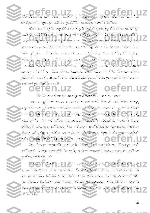 O‘zbekistonda   atmosfera   Havosining   ifloslanishi   bo‘yicha   rakamlar   keltirilsa,
amalga oshirilayotgan tadbirlar yoritilib maqsadga muvofiq bo‘ladi.
Aholi sonining ko‘payishi, ekin maydonlarining kengayishi, okean va dengiz
suvlarining   ifloslanishi,   texnika   samaradorligini   oshirib   borishini   ta q azo   qiladi.
Lekin uning ijobiy va salbiy taqsiri bor. Jumladan. Bitta yengil  mashina 15 ming
km   masofa   yursa   1500   litr   benzinni   va   4350   kg   kislorodni   isteqmol   kilar   ekan.
1990   yil   jaxon   bo‘yicha   mashinalar   soni   450   mln.   Dona   bo‘lib,   2000   yilga
kelganda ularning soni 700 mln donaga yetadi. Hozirgi zamon radioktiv samalyoti
1   soatda   yokkan   kislorodi   18000   aholiga   yetishi   mumkin.   500   ta   rabdioktiv
samalyot   17-20   km   balandlikka   kutarilsa,   azon   katlamini   8-30   foiz   kamaytirib
yuborishi  mumkin. Agar  125 ta raketa birdaniga uchirilsa yer  yuzi  bo‘yicha azon
qoplami yo‘q bo‘lib ketadi.
2.4.G azlarni  qattiq va  suyuq zarrachalardan tozalash
Havo   va   gazlarni   maxsus   uskunalar   yordamida   har   xil   usul   bilan   chang,
suyuqlik   zarrachalari   va   aralashmalari dan   tozalanadi.   Tozalash   usulini   ko‘llash
muallaq   holatdagi   zarrachalar   kattaligiga,   tozalash   darajasiga   bog‘liq.   Masalan,
kattaligi   15—20   mk   bo‘lgan   zarrachalarni   dast labki   tozalashda   mexanik   chang
ushlagich uskunalar qo‘llana di. Yaqni changni cho‘ktiradigan kameralar, inersion
chang   ushlagichlar,   siklon   va   multisiklonlarda   gaz,   havoni   changdan   tozalash
tashqi mexanik kuch hisobiga amalga osha di.
Gaz,   havoni   mexanik   tozalashda   kuruq,   ho‘l   tozalash   va   filtrasiya   usuli
qo‘llanadi.   Kimyo   sanoatida   ko‘prok,   gaz larni   mexanik   quruq   tozalash   usuli   va
qurilmalari ish latiladi.
Gazlarni   ho‘llash   usuli   bilan   tozalashda   muallaq   zar rachalar   suyuqlik
yordamida   yuvish   bilan   ajratiladi.   Zar rachalar   ho‘llanib,   og‘irlashtiriladi   va
ushlab   olinadi,   so‘ngra   shlam   ko‘rinishida   yo‘qotiladi.   Buning   uchun   ho‘llash
kameralari,   sug‘orish   qurilmalari,   kaskad   va   nasadkali   skrubberlar,   mexanik
skrubberlar,   ko‘pikli   uskunalar,   markazdan   kochma   usulli   nam   ushlagichlar
ishlatiladi.
26 