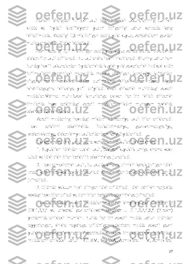 Gazlarni   changdan   ho‘llash   usuli   bilan   tozalash   usku nalarining   tuzilishi
sodda   va   foydali   koeffisiyenti   yuqori   bo‘lganligi   uchun   sanoatda   keng
ishlatilmoqda.   Kat taligi   0,5   mk   bo‘lgan   qattiq   yoki   suyuq,   zarrachalarni   gaz dan
mutlaq ajratishda filtrlar ishlatiladi.
Gazni kattaligi 0,01 mk bo‘lgan qattiq yoki suyuq zarra chalardan tozalashda
elektrofiltr usuli qo‘llanadi. Bu  usul ancha havfli hisoblanadi. Shuning uchun ham
bunday  havfli uskunalardan foydalanishda kuyish yoki zaxarla nish hodisasi sodir
bo‘lmasligini   taqminlash   maqsadi da   maxsus   o‘qitilgan,   komissiya   ko‘rigidan
o‘tgan,   imtih on   topshirib   elektr   qurilmalarda   ishlash   uchun   ruxsat   olgan
ishchilargagina   ishlashga   yo‘l   qo‘yiladi. I shlab   chikarish   mu h itidagi   zaxarli
moddalar . Mehnat   muhofazasi   konunlariga   asosan   har   bir   ishlab   chiqarish
binolarida   h avo   tarkibidagi   zararli   mod dalar   mikdori   muntazam   ravishda
tekshirib turilishi  kerak.
Zararli   moddaning   h avodagi   mikdori   laboratoriya   usu li   bilan   aniklanadi.
H avo   tarkibini   tekshirishda   foto kalorimetriya,   gazoxromatografiya,
spektroskopiya, elek trokimyo usullaridan  h am keng  foydalaniladi.
Tszkor  sinama  olish uchun  uchta variantdan  biri kullan ilishi mumkin:
1.   Suyuklikni   idishdan   tukish   usuli,   tukilgan   suyuk lik   urniga   sinama   xavo
tuladi  va  idish tikin bilan ber kitilib  tekshirishga  junatiladi. 
2.  H avo almashtirish  usuli, bu usulda sinama olinishi kerak b o‘ lgan idish
or q ali  k o‘ p marta  sex   h avosi   o‘ tkaziladi   va   ti q in bilan   berkitib   tekshirish   uchun
j o‘ natiladi.
3.   Oldindai   vakuum   h osil   q ilingan   idish   t o‘ ldiriladi.   Idish   ochilishi   nati jasida
sexdagi  h avo bilan t o‘ la di va ti q in bilan berkitilib tekshirishga j o‘ natiladi.
H avo   tarkibidagi   zaxarli   moddalar   mikdorini   kimyo viy   gaz   o‘ lchagichlar
GX-1,2,3,4   va   universal   gaz   aniklovchi   asboblar   U   G-1,2, 3,4,5, 6   (3-rasm)
yordamida   aniklash   mumk in.   Bunda   h ar   bir   zaxarli   modda   uchun   oldindan
tayyorlan gan,   shisha   naychaga   t o‘ ldirilgan   adsorbent   modda   zax arli   gazni
yutishi   natijasida   o‘ z   rangini   o‘ zgartiradi.   Korxon a   binolarida   h avo   tarkibidagi
moddalarni   anikdash   uchun   FKG-ZM,   SIRENA,   Atmosfera-11   M,   Atmosfera-
27 