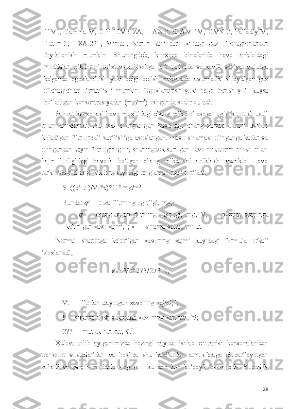 11M1,   Gamma-M,   GIP   10MB-ZA,   IFAN-3,   GIAM-1M,   GMK-3,   Palladiy-M,
Platon-3,   EXA-221,   Mindal,   Nitron   kabi   turli   xildagi   gaz   o‘ lchagichlardan
foydalanish   mumkin.   Shuningdek,   korxona   binolarida   h avo   tarkibidagi
moddalar   mikdorini   t o‘ xtovsiz   h isobga   olib   turishda   va   xavfli   vaziyat   vujudga
kelganda   ogox lantirish   yoki   belgi   berish   maksadida   avtomatik   ishlay digan   gaz
o‘ lchagichlar   o‘ rnatilishi   mumkin.   Ogoxlantirish   yoki   belgi   berish   y o‘ l   kuysa
b o‘ ladigan konsentrasiyadan  (mg/m 3
) oshganda sodir buladi.
Sanoat korxonasi  h avo muxitidagi chang mikdori aso san ogirlik tortish usuli
bilam   aniklanadi.   Bu   usul   chang langan   h avodagi   chang   zarrachalarini   ushlab
koladigan   filtr or q ali surilishiga asoslangan.   H avo sinamasi   olingunga kadar   va
olingandan  keyin filtr ogirligi ni, shuningdek surilgan  h avo mikdorini bilish bilan
h ajm   birligidagi   h avoda   b o‘ lgan   chang   mikdorini   anik lash   mumkin .   H avo
tarkibidagi chang mikdori k uyidagi  tenglama  or q ali topiladi:
S=((q 2
-q 1
)/V
0 *τ)*10 3
 mg/m 3
Bunda:  q 1
— toza filtrning ogirligi, mg;
q 2
—   changlangan   filtrning   ogirligi,   mg;   V
o   —   normal   sharoitga
keltirilgan xavo xajmi, l;  x — sinama vakti, minut.
Normal   sharoitga   keltirilgan   xavoning   xajmi   kuyi dagi   formula   orkali
izoxlanadi;
V
0 =   V t * 2 7 3 / 2 7 3 + t ,   l
V t  — filtrdan  utayotgan  xavoning xajmi, l;
t — sinama  olish  vaktidagi xavoning xarorati, °S;
273 — mutlak harorat, K. 0
.
Xulosa   qilib   aytganimizda   hozirgi   paytda   ishlab   chiqarish   korxonalaridan
transport   vositalaridan   va   boshqa   shu   kabilardan   atmosferaga   chiqarilayotgan
zaharli   va   zararli   moddalarning   soni   kundan   kun   ko‘payib   bormoqda.   Yuqorida
28 