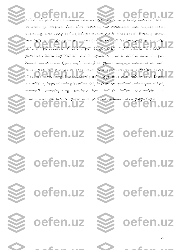keltirib o‘tgan zaharli moddalar barcha tirik organizmlarga salbiy taqsir ko‘rstishi
barchamizga   maqlum.   Atmosfera   havosini,   suv   xavzalarini   toza   saqlash   in son
salomatligi   bilan   uzviy   bog‘ :
liq bo‘lgan muhim   vazifa   .hisoblanadi.   Shyning   uchun
ham   halk.   xo‘jaligining   barcha   tarmoqlariga   taalluqli   bo‘lgan   muhim   qonunlar
qabul  qilingan, tadbirlar ishlab  chiqilgan.  Kelajakda atrof- muhitni, tabiat muhofazasini
yaxshilash,   tabiat   boylik laridan   unumli   foydalanish   haqida   qarorlar   qabul   qilin gan.
Zararli   aralashmalar   (gaz,   bug‘,   chang)   ni   yetarli   dara jaga   tozalamasdan   turib
tartibli   yoki   tartibsiz   usulda   tashqi   muhitga   chiqarish   natijasida   atmosfera   havosi
if loslanadi. Havoning ifloslanishi halq xo‘jaligiga kat ta zarar keltirmokda. Inson,
o‘simliklar,   hayvonlarning   kasallanishi,   inshoat   va   qurilmalarning   yemirilishi,
qimmatli   xomashyoning   sababsiz   isrof   bo‘lish   hollari   se zilmokda.   Bu
muammolarni hal etish kimyogarlarning zimmasiga katta masquliyat yuklaydi.
29 