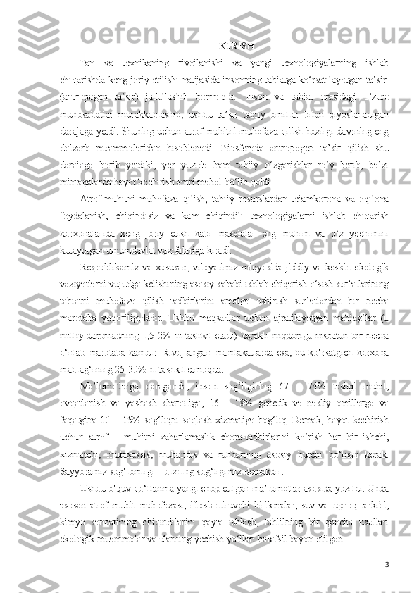 KIRISH
Fan   va   texnikaning   rivojlanishi   va   yangi   texnologiyalarning   ishlab
chiqarishda keng joriy etilishi natijasida insonning tabiatga ko‘rsatilayotgan ta’siri
(antropogen   ta’sir)   jadallashib   bormoqda.   Inson   va   tabiat   orasidagi   o‘zaro
munosabatlar   murakkablashib,   ushbu   ta’sir   tabiiy   omillar   bilan   qiyoslanadigan
darajaga yetdi. Shuning uchun atrof muhitni muhofaza qilish hozirgi davrning eng
dolzarb   muammolaridan   hisoblanadi.   Biosferada   antropogen   ta’sir   qilish   shu
darajaga   borib   yetdiki,   yer   yuzida   ham   tabiiy   o‘zgarishlar   ro‘y   berib,   ba’zi
mintaqalarda hayot kechirish amri mahol bo‘lib qoldi.
Atrof-muhitni   muhofaza   qilish,   tabiiy   resurslardan   tejamkorona   va   oqilona
foydalanish,   chiqindisiz   va   kam   chiqindili   texnologiyalarni   ishlab   chiqarish
korxonalarida   keng   joriy   etish   kabi   masalalar   eng   muhim   va   o‘z   yechimini
kutayotgan umumdavlat vazifalariga kiradi.
Respublikamiz   va  xususan,  viloyatimiz  miqyosida  jiddiy  va  keskin   ekologik
vaziyatlarni vujudga kelishining asosiy sababi ishlab chiqarish o‘sish sur’atlarining
tabiatni   muhofaza   qilish   tadbirlarini   amalga   oshirish   sur’atlardan   bir   necha
marotaba   yuqoriligidadir.   Ushbu   maqsadlar   uchun   ajratilayotgan   mablag‘lar   (u
milliy daromadning 1,5-2%  ni  tashkil  etadi)  kerakli  miqdoriga nisbatan bir necha
o‘nlab   marotaba   kamdir.   Rivojlangan   mamlakatlarda   esa,   bu   ko‘rsatgich   korxona
mablag‘ining 25-30% ni tashkil etmoqda.
Ma’lumotlarga   qaraganda,   inson   sog‘ligining   67   –   74%   tashqi   muhit,
ovqatlanish   va   yashash   sharoitiga,   16   –   18%   genetik   va   nasliy   omillarga   va
faqatgina   10   –   15%   sog‘liqni   saqlash   xizmatiga   bog‘liq.   Demak,   hayot   kechirish
uchun   atrof   –   muhitni   zaharlamaslik   chora-tadbirlarini   ko‘rish   har   bir   ishchi,
xizmatchi,   mutaxassis,   muhandis   va   rahbarning   asosiy   burchi   bo‘lishi   kerak.
Sayyoramiz sog‘lomligi – bizning sog‘ligimiz demakdir!
Ushbu o‘quv qo‘llanma yangi chop etilgan ma’lumotlar asosida yozildi. Unda
asosan   atrof-muhit   muhofazasi,   ifloslantiruvchi   birikmalar,   suv   va   tuproq   tarkibi,
kimyo   sanoatining   chiqindilarini   qayta   ishlash,   tahlilning   bir   qancha   usullari
ekologik muammolar va ularning yechish yo‘llari batafsil bayon etilgan.
3 