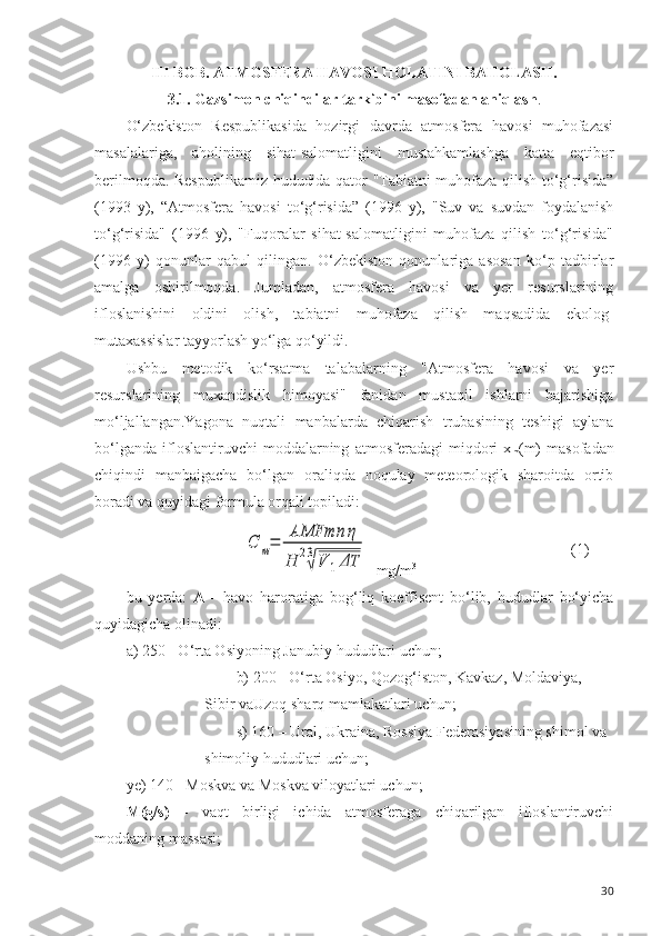 III BOB. ATMOSFERA HAVOSI HOLATINI BAHOLASH. 
3.1.   Gazsimon chiqindilar tarkibini masofadan aniqlash .
O‘zbekiston   Respublikasida   hozirgi   davrda   atmosfera   havosi   muhofazasi
masalalariga,   aholining   sihat-salomatligini   mustahkamlashga   katta   eqtibor
berilmoqda. Respublikamiz hududida qator "Tabiatni muhofaza qilish to‘g‘risida”
(1993   y),   “Atmosfera   havosi   to‘g‘risida”   (1996   y),   "Suv   va   suvdan   foydalanish
to‘g‘risida"   (1996   y),   "Fuqoralar   sihat-salomatligini   muhofaza   qilish   to‘g‘risida"
(1996   y)   qonunlar   qabul   qilingan.   O‘zbekiston   qonunlariga   asosan   ko‘p   tadbirlar
amalga   oshirilmoqda.   Jumladan,   atmosfera   havosi   va   yer   resurslarining
ifloslanishini   oldini   olish,   tabiatni   muhofaza   qilish   maqsadida   ekolog-
mutaxassislar tayyorlash yo‘lga qo‘yildi.
Ushbu   metodik   ko‘rsatma   talabalarning   "Atmosfera   havosi   va   yer
resurslarining   muxandislik   himoyasi"   fanidan   mustaqil   ishlarni   bajarishiga
mo‘ljallangan.Yagona   nuqtali   manbalarda   chiqarish   trubasining   teshigi   aylana
bo‘lganda   ifloslantiruvchi   moddalarning   atmosferadagi   miqdori   x
m (m)   masofadan
chiqindi   manbaigacha   bo‘lgan   oraliqda   noqulay   meteorologik   sharoitda   ortib
boradi va quyidagi formula orqali topiladi:C	м=	
AMFmn	η	
H	23
√V	1ΔT
  mg/m 3 (1)
bu   yerda:   A   -   havo   haroratiga   bog‘liq   koeffisent   bo‘lib,   hududlar   bo‘yicha
quyidagicha olinadi:
a) 250 - O‘rta Osiyoning Janubiy  hududlari  uchun;
b) 200 -  O‘rta Osiyo, Q o zog‘iston,  Kavkaz, Moldaviya, 
Sibir vaU zoq  sh arq  mamlakatlari uchun;
s) 1 6 0 – Ural , Ukraina, Rossiya  Federasiyasining  shimol va 
shimoliy hududlari  uchun;
ye) 140 - Moskva va Moskva viloyatlari uchun;
M(g/s)   -   vaqt   birligi   ichida   atmosferaga   chiqarilgan   ifloslantiruvchi
moddaning massasi;
30 