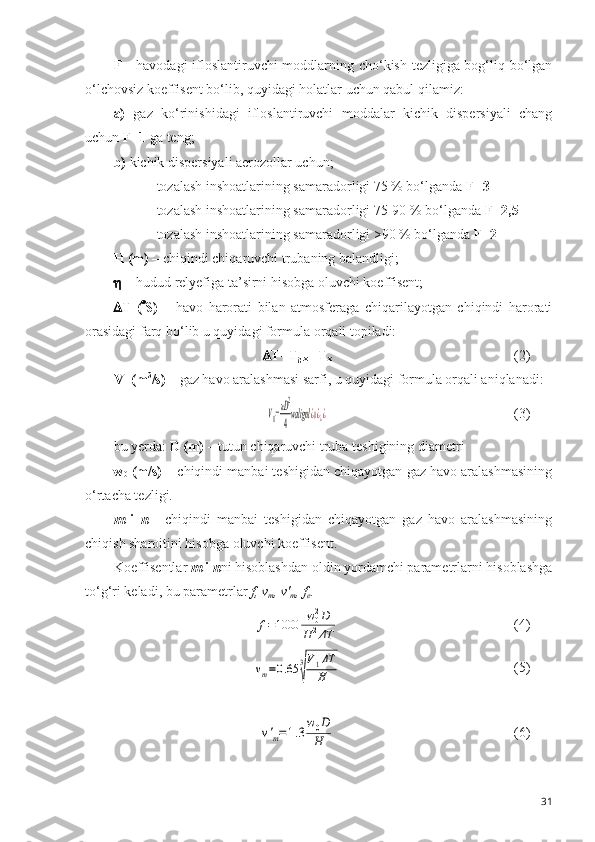 F -   havodagi  ifloslantiruvchi  moddlarning cho‘kish tezligiga bog‘liq bo‘lgan
o‘lchovsiz koeffisent bo‘lib, quyidagi holatlar uchun qabul qilamiz:
a)   gaz   ko‘rinishidagi   ifloslantiruvchi   moddalar   kichik   dispersiyali   chang
uchun  F=1  ga teng;
b)  kichik dispersiyali aerozollar uchun;
- tozalash inshoatlarining samaradorligi 75 % bo‘lganda  F=3
- tozalash inshoatlarining samaradorligi 75-90 % bo‘lganda  F=2,5
- tozalash inshoatlarining samaradorligi >90 % bo‘lganda  F=2
H (m) –  chiqindi chiqaruvchi trubaning balandligi; 
  –  hudud relyefiga ta ’ sirni hisobga oluvchi koeffisent;
 T   (  S)   –   havo   harorati   bilan   atmosferaga   chiqarilayotgan   chiqindi   harorati
orasidagi farq bo‘lib u quyidagi formula orqali topiladi:
 T=T
g.x  - T
x (2)
V
1  (m 3
/s) –  gaz havo aralashmasi sarfi, u quyidagi formula orqali aniqlanadi:V1=πD2
4walignl	¿0¿¿¿
(3)
bu yerda:  D (m) –  tutun chiqaruvchi truba teshigining diametri
w
0  (m/s) –  chiqindi manbai teshigidan chiqayotgan gaz havo aralashmasining
o‘rtacha tezligi.
m   i   n   -   chiqindi   manbai   teshigidan   chiqayotgan   gaz   havo   aralashmasining
chiqish sharoitini hisobga oluvchi koeffisent.
Koeffisentlar  m  i  n ni hisoblashdan oldin yordamchi parametrlarni hisoblashga
to‘g‘ri keladi, bu parametrlar  f, v
m , v'
m , f
e .	
f=1000	w02D	
H	2ΔT
(4)	
vm=0.65	3
√
V1ΔT
H
(5)	
v'm=1.3w0D
H
(6)
31 