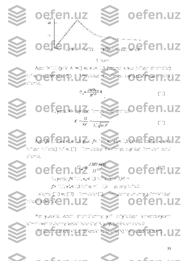 2- rasm.
Agar   f ³ 100   (yoki    T  0)   va   v '
m ³   0,5   (harorati   sovuq   bo‘lgan   chiqindilar)
bo‘lsa   hisoblashlarda   (1)   –   formuladagi   S
m   o‘rniga   quyidagi   formulani   qabul
q ilamiz;См=	АМFn	η	
H	4/3	К
; (10)
bu yerda: K- quyidagi formula orqali topiladi:
101	
1,7	
1	
8	V	V
D	K	
	
	 (11)
Agar   f <   100   va   v '
m <   0,5   yoki   f	
³   100   va   v '
m <   0,5   (shamol   tezligi   xavfsiz
bo‘lgan   hollarda)   bo‘lsa   (1)   –   formuladagi   S
m   o‘rniga   quyidagi   formulani   qabul
q ilamiz;	
3/7	
'	
H	
АМFm	С	м	
	
(12)
bu yerda:  f<  100, v
m <  0,5 bo‘lsa m' = 2,86 m
f	
³  100, v '
m <  0,5 bo‘lsa m'  =  0,9  ga teng bo‘ladi.
 Eslatma: (10) va (12) – formulalar (1) – formulaning umumiy ko‘rinishidagi
holati hisoblanadi.
Yer   yuzasida   zararli   chiqindilarning   yo‘l   qo‘yiladigan   konsentrasiyasini
ta ’ minlovchi trubaning kerakli balandligi N ko‘yidagicha aniqlanadi:
  2.1Chiqindi chiqarish uchun kerakli balandlik (N) hisoblanadi: (3-rasm)
33 