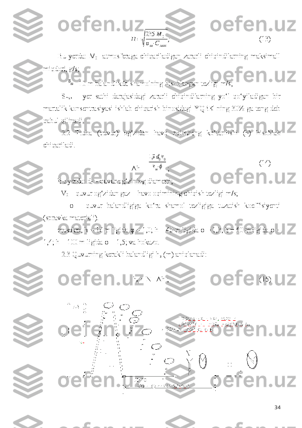 H	=	√
235	M	0	
υш⋅С	мак	
;(13)
Bu   yerda:   M
0 -   atmosferaga   chiqariladigan   zararli   chiqindilarning   maksimall
miqdori, g/s;	
υш
- 10 m balandlikda shamolning hisoblangan tezligi m/s;
S
mak   –   yer   sat h i   darajasidagi   zararli   chiqindilarning   yo‘l   qo‘yiladigan   bir
martalik konsentrasiyasi ishlab chiqarish binosidagi YQBK ning 30% ga teng deb
qabul qilinadi. 
2.2   Truba   (quvur)   og‘zidan   havo   oqimining   ko‘tarilishi   (h)   hisoblab
chiqariladi.
∆ h  = 	
1,9	d0v0	
vш⋅ϕ ; (14)
Bu yerda: d
0  – quvur og‘zining diametri;
V
0  – quvur og‘zidan gaz – havo oqimining chiqish tezligi m/s;
    φ   –   quvur   balandligiga   ko‘ra   shamol   tezligiga   tuzatish   koeffisiyenti
(spravka materiali). 
masalan, h = 10 m ligida  φ  = 1,0; h = 40 m ligida  φ  = 1,3; h = 60 m ligida  φ  =
1,4; h = 100 m ligida  φ  = 1,5; va hokazo.
2.3 Quvurning kerakli balandligi h
q  (m) aniqlanadi:
h
q  = N - ∆ h  ; (15)
34 