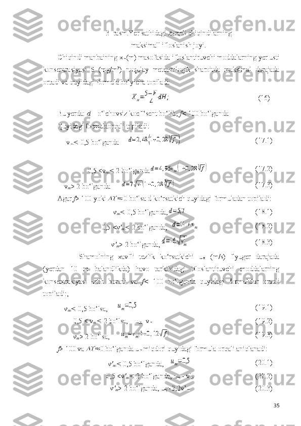 3- rasm.Yer sathidagi zararli chiqindilarning 
maksimall ifloslanish joyi.
Chiqindi manbaining x
m (m) masofasida ifloslantiruvchi moddalarning yer usti
konsentrasiyasi   S   (mg/m 3
)   noqulay   meteorologik   sharoitda   maksimal   darajada
ortadi va quyidagi formula bo‘yicha topiladi:Хм=	5−	F
4	dH	;
(16)
Bu yerda:  d –  o‘lchovsiz  koeffisent bo‘lib,  f<  100 bo‘lganda
Quyidagi formulaorqali topiladi: 
 v
m   0,5 bo‘lganda  	
d=2,48	(1+0,28	3√fe) (17.1)
0,5 < v
m   2 bo‘lganda	
d=4,95	vm(1+0,28	3√f) (17.2)
v
m > 2 bo‘lganda 	
d=7√v1(1+0,28	3√f) (17.3)
Agar  f > 100 yoki 	
 T	  0 bo‘lsa d ko‘rsatkich quyidagi formuladan topiladi:
v
m   0,5 bo‘lganda,	
d=5,7 (18.1)
0,5  < v '
m   2 bo‘lganda,
d=11	,4vm (18.2)
v '
m > 2 bo‘lganda,	
d=16	√vm
1 (18.3)
Shamolning   xavfli   tezlik   ko‘rsatkichi   u
M   (m/s)   flyuger   darajada
(yerdan   10   m   balandlikda)   havo   tarkibidagi   ifloslantiruvchi   moddalarning
konsentrasiyasi   ortib   boradi   va   f <   100   bo‘lganda   quyidagi   formulalar   orqali
topiladi:,
v
m   0,5  bo‘lsa ,     	
um=0,5 (19.1)
     0,5 < v
m   2 bo‘lsa,    u
m =v
m (19.2)
     v
m > 2  bo‘lsa ,      	
um=vm(1+0,12	√f) (19.3)
f > 100 va 	
 T	 0 bo‘lganda u
m  miqdori quyidagi formula orqali aniqlanadi:
v '
m   0,5 bo‘lganda, 	
um=0,5 (20.1)
0,5 <v '
m   2 bo‘lganda, u
m = v'
m (20.2)
v'
m > 2 bo‘lganda, u
m =2,2v’
m (20.3)
35 
