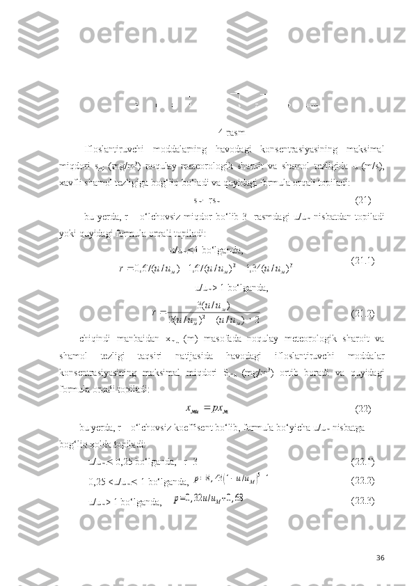 4-rasm
Ifloslantiruvchi   moddalarning   havodagi   konsentrasiyasining   maksimal
miqdori   s
mi   (mg/m 3
)   noqulay   meteorologik   sharoit   va   shamol   tezligida   u   (m/s),
xavfli shamol tezligiga bog‘liq bo‘ladi va quyidagi formula orqali topiladi:
s
mi = r s
m (21)
bu   yerda,   r   –   o‘lchovsiz   miqdor   bo‘lib   3-   rasmdagi   u / u
m   nisbatdan   topiladi
yoki quyidagi formula orqali topiladi: 
u/u
m  1  bo‘lganda,3	2	)	/	(	34,1	)	/	(	67,1	)	/	(	67,0	м	м	м	u	u	u	u	u	u	r			
(21.1)
u/u
m > 1  bo‘lganda,	
2	)	/	(	)	/	(2	
)	/	(3
2	
		

мм м	
u	u	u	u	
u	u	r
(21.2)
chiqindi   manbaidan   x
m u   (m)   masofada   noqulay   meteorologik   sharoit   va
shamol   tezligi   taqsiri   natijasida   havodagi   ifloslantiruvchi   moddalar
konsentrasiyasining   maksimal   miqdori   S
m u   (mg/m 3
)   ortib   boradi   va   quyidagi
formula orqali topiladi:	
м	мu	px	x	
(22)
bu yerda, r – o‘lchovsiz koeffisent bo‘lib, formula bo‘yicha  u / u
m  nisbatga 
bog‘liq xolda topiladi:
u/u
m   0,25  bo‘lganda,   r=3 (22.1)
0,25 <u/u
m   1  bo‘lganda, 	
p=8,43	(1−u/uM)5+1 (22.2)
u/u
m > 1  bo‘lganda,    	
p=0,32	u/uM+0,68 (22.3)
36 
