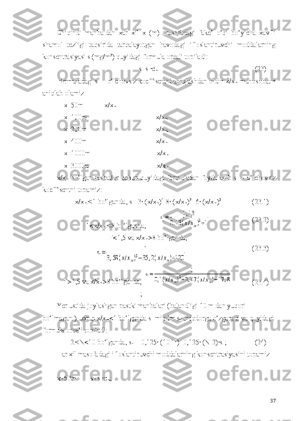 Chiqindi   manbaidan   xar   xil   x   (m)   masofadagi   fakel   o‘qi   bo‘yicha   xavfli
shamol   tezligi   taqsirida   tarqalayotgan   havodagi   ifloslantiruvchi   moddalarning
konsentrasiyasi s (mg/m 3
) quyidagi formula orqali topiladi:
s =s
1 ·c
m (23)
 formuladagi s
1  – o‘lchovsiz koeffisentni aniqlashdan oldin x/x
m  munosobatni
aniqlab olamiz
    x=50m            x/x
m
    x=100m    x/x
m
    x=200m    x/x
m
    x=400m    x/x
m
    x=1000m     x/x
m
    x=3000m     x/x
m
x/x
m   bo‘lgan nisbatlar uchun quyidagi formuladan foydalanib s
1   – o‘lchovsiz
koeffisentni topamiz:
x/x
m  1 bo‘lganda, s
1 =3· (x/x
m ) 4
-8· (x/x
m ) 3
+6· (x/x
m ) 2
(23.1)
1  x/x
m  8 bo‘lganda,       s1=	1,13	
0,13	(х/хм)2+1 (23.2)
F  1,5 va x/x
m  8 bo‘lganda,	
s1=	1	
3,58	(х/хм)2−35	,2(х/хм)+120
(23.3)
F  1,5 va x/x
m  8 bo‘lganda, 	
s1=	1	
0,1	(х/хм)2+2,47	(х/хм)−17	,8
; (23.4)
Yer ustida joylashgan pastki manbalari (balandligi 10 m dan yuqori 
bo‘lmagan ) uchun x/x
m  1 bo‘lganda  s
1  miqdor s
n1  miqdorga o‘zgaradi va quyidagi 
formula orqali topiladi: 
2  N  10 bo‘lganda, s
n1 = 0,125· (10-H)+0,125· (N-2)·s
1 ; (24)
Har xil masofadagi ifloslantiruvchi moddalarning konsentrasiyasini topamiz
x=50m        s= s
1 · c
m ;    
37 