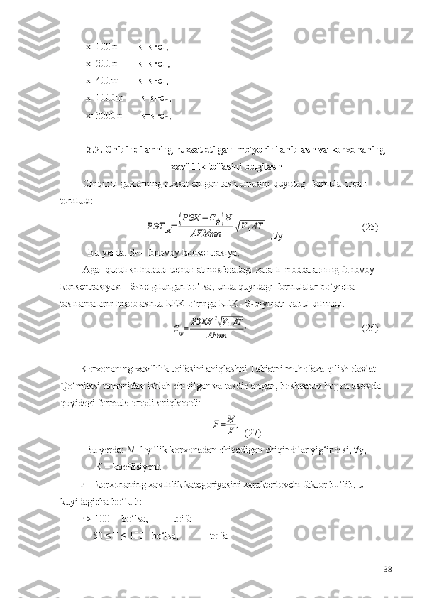   x=100m        s= s
1 · c
m ;            
  x=200m        s= s
1 · c
m  ;
  x=400m        s= s
1 · c
m ;
  x=1000m       s= s
1 · c
m ;
  x=3000m       s= s
1 · c
m ;
3.2 . Chiqindilarning ruxsat etilgan  me’yorini aniqlash va korxonaning
xavflilik toifasini belgilash
 Chiqindi gazlarning ruxsat etilgan tashlamasini quyidagi formula orqali 
topiladi:РЭТ	м=	(РЭК	−	Сф)Н	
АFMmn	√V1ΔT
 ;t/y (25)
   Bu yerda: S
f  – fonovoy konsentrasiya;
 Agar qurulish hududi uchun atmosferadagi zararli moddalarning fonovoy 
konsentrasiyasi - S
f  belgilangan bo‘lsa, unda quyidagi formulalar bo‘yicha 
tashlamalarni hisoblashda REK o‘rniga REK- S
f  qiymati qabul qilinadi.	
Сф=	РЭКН	2√V1ΔT	
AFmn	;
(26)
Korxonaning xavflilik toifasini aniqlashni Tabiatni muhofaza  q ilish davlat 
Qo‘mitasi tomonidan ishlab chiqilgan va tasdiqlangan ,  boshqaruv  h ujjati asosida 
quyidagi formula orqali aniqlanadi:          	
F=	M
K	;
 (27)
  Bu yerda: M-1 yillik korxonadan chiqadigan chiqindilar yig‘indisi, t/y; 
      K – koeffisiyent.
F – korxonaning xavflilik kategoriyasini xarakterlovchi faktor bo‘lib, u 
kuyidagicha bo‘ladi:
F> 100     bo‘lsa,        I toifa
     50 ≤ F ≤ 100   bo‘lsa,         II toifa
38 