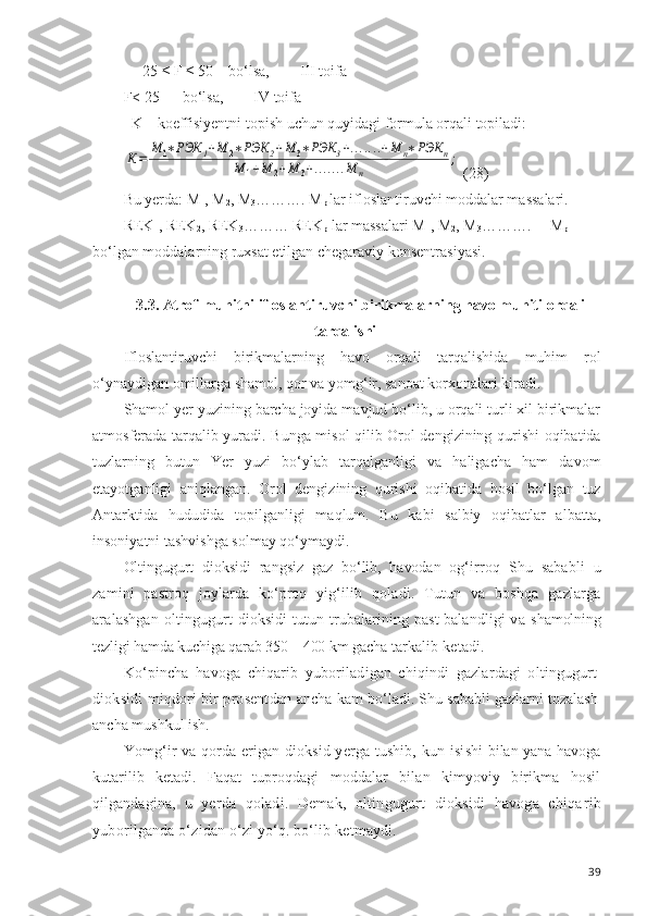      25 ≤ F ≤ 50    bo‘lsa,        III toifa
F< 25      bo‘lsa,        IV toifa
  K – koeffisiyentni topish uchun quyidagi formula orqali topiladi:К=	
М	1∗РЭК	1+М	2∗РЭК	2+М	3∗РЭК	3+.......+М	п∗РЭК	п	
М	1+М	2+М	3+.......М	п	
;
 (28)  
Bu yerda: M
1 , M
2 , M
3 ………. M
p  lar ifloslantiruvchi moddalar massalari.
REK
1 , REK
2 , REK
3 ……… REK
p  lar massalari M
1 , M
2 , M
3 ……….     M
p 
bo‘lgan moddalarning ruxsat etilgan chegaraviy konsentrasiyasi.
3.3.  Atrof-muhitni ifloslantiruvchi birikmalarning havo muhiti orqali
tarqalishi
Ifloslantiruvchi   birikmalarning   havo   orqali   tarqalishida   muhim   rol
o‘ynaydigan omillarga shamol, qor va yomg‘ir, sanoat korxonalari kiradi.
Shamol yer yuzining barcha joyida mavjud bo‘lib, u orqali turli xil birikmalar
atmosferada tarqalib yuradi. Bunga misol qilib Orol dengizining qurishi oqibatida
tuzlarning   butun   Yer   yuzi   bo‘ylab   tarqalganligi   va   haligacha   ham   davom
etayotganligi   aniqlangan.   Orol   dengizining   qurishi   oqibatida   hosil   bo‘lgan   tuz
Antarktida   hududida   topilganligi   maqlum.   Bu   kabi   salbiy   oqibatlar   albatta,
insoniyatni tashvishga solmay qo‘ymaydi.
Oltingugurt   dioksidi   rangsiz   gaz   bo‘lib,   havodan   og‘ir roq   Shu   sababli   u
zamini   pastroq   joylarda   ko‘proq   yig‘ ilib   qoladi.   Tutun   va   boshqa   gazlarga
aralashgan   oltin gugurt  dioksidi   tutun  trubalarining  past-balandligi  va   shamolning
tezligi hamda kuchiga qarab 350—400 km gacha  tarkalib ketadi.
Ko‘pincha   havoga   chiqarib   yuboriladigan   chiqindi   gazlardagi   oltingugurt
dioksidi miqdori bir prosentdan   ancha kam bo‘ladi. Shu sababli gazlarni tozalash
ancha mush kul ish.
Yomg‘ir va qorda erigan dioksid yerga tushib, kun isi shi bilan yana havoga
kutarilib   ketadi.   Faqat   tuproqdagi   moddalar   bilan   kimyoviy   birikma   hosil
qilgandagina,   u   yerda   qoladi.   Demak,   oltingugurt   dioksidi   havoga   chiqa rib
yuborilganda o‘zidan o‘zi yo‘q. bo‘lib ketmaydi.
39 