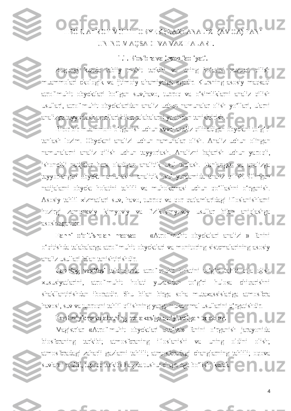 I BOB .  ATROF - MUHIT OBYEKTLARI ANALIZI (AMOA) FANI
UNING MAQSADI VA VAZIFALARI. 
1.1. Biosfera va inson faoliyati.
Bugungi   kunda   tabiiy   muhit   tarkibi   va   uning   holatini   nazorat   qilish
muammolari   ekologik   va   ijtimoiy   ahamiyatga   egadir.   Kursning   asosiy   maqsadi
atrof-muhit   obyektlari   bo‘lgan   suv,havo,   tuproq   va   o‘simliklarni   analiz   qilish
usullari,   atrof-muhit   obyektlaridan   analiz   uchun   namunalar   olish   yo‘llari,   ularni
analizga tayyorlash amallari bilan talabalarni yaqindan tanishtirish. 
Biror bir muammoni o‘rganish uchun avval analiz qilinadigan obyektni to‘g‘ri
tanlash   lozim.   Obyektni   analizi   uchun   namunalar   olish .   Analiz   uchun   olingan
namunalarni   analiz   q ilish   uchun   tayyorlash.   Analizni   bajarish   uchun   yaro q li,
ishonchli   natijalar   bera   oladigan   analitik   usul   tanlash.   Tanlangan   va   analizga
tayyorlangan   obyekt   namunasini   analitik   usul   yordamida   analiz   qilish.   Olingan
natijalarni   obyekt   h olatini   ta h lili   va   mu h okamasi   uchun   q o‘llash ni   o‘rganish .
Asosiy   tahlil   xizmatlari   suv,   havo,   tuproq   va   qor   qatlamlaridagi   ifloslanishlarni
hozirgi   zamonaviy   kimyoviy   va   fizik-kimyoviy   usullar   bilan   aniqlashga
asoslangandir.
Fanni   o‘qitishdan   maqsad   –   «Atrof-muhit   obyektlari   analizi   »   fanini
o‘qitishda talabalarga atrof-muhit obyektlari  va monitoring sistemalarining asosiy
analiz usullari bilan tanishtirishdir. 
Fanning   vazifasi   talabalarda   atrof-muhit   holatini   to‘g‘ri   tahlil   qila   olish
xususiyatlarini,   atrof-muhit   holati   yuzasidan   to‘g‘ri   hulosa   chiqarishni
shakllantirishdan   iboratdir.   Shu   bilan   birga   soha   mutaxassislariga   atmosfera
havosi, suv va tuproqni tahlil qilishning yangi mukammal usullarini o‘rgatishdir.
Fan bo‘yicha talabaning malakasiga qo‘yiladigan talablar .
Magistrlar   «Atrof-muhit   obyektlari   analizi»   fanini   o‘rganish   jarayonida
biosferaning   tarkibi;   atmosferaning   ifloslanishi   va   uning   oldini   olish;
atmosferadagi   zaharli   gazlarni   tahlili;   atmosferadagi   changlarning   tahlili;   oqova
suvlarni tahlili, tuproq tarkibi  haqida tushunchaga ega bo‘lishi kerak.
4 