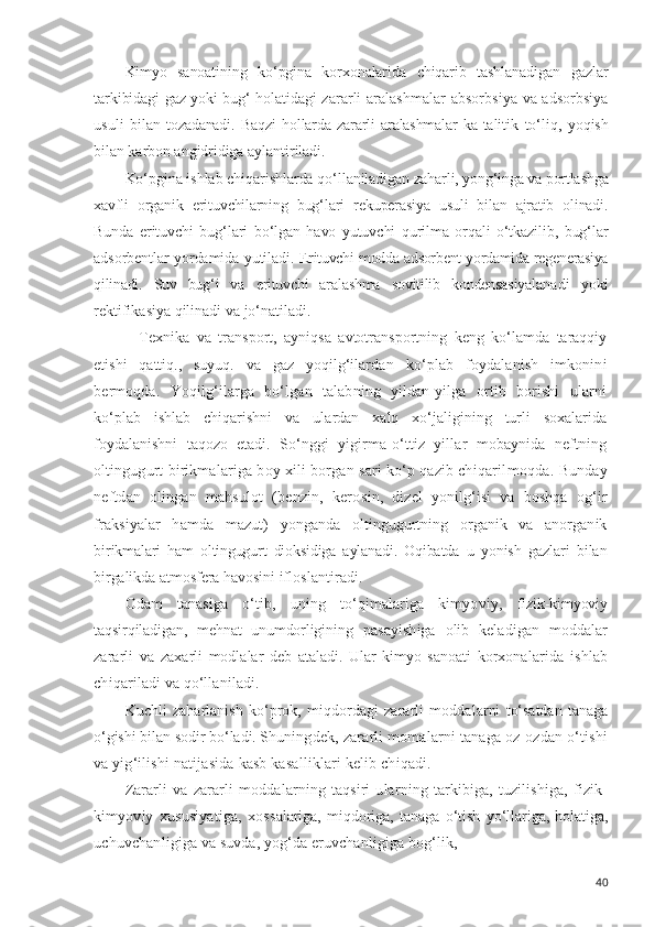 Kimyo   sanoatining   ko‘pgina   korxonalarida   chiqarib   tashlanadigan   gazlar
tarkibidagi   gaz yoki bug‘ holatidagi   zararli   aralashmalar   absorbsiya   va   adsorbsiya
usuli   bi lan   tozadanadi.   Baqzi   hollarda   zararli   aralashmalar   ka- talitik   to‘liq,   yoqish
bilan  karbon angidridiga aylanti riladi.
Ko‘pgina ishlab chiqarishlarda  qo‘llaniladigan  zahar li,  yong‘inga  va  portlashga
xavfli   organik   erituvchilarning   bug‘lari   rekuperasiya   usuli   bilan   ajratib   olinadi.
Bunda   erituvchi   bug‘lari   bo‘lgan   havo   yutuvchi   qurilma   orqali   o‘tkazilib,   bug‘lar
adsorbentlar   yordamida yutiladi.   Erituvchi  modda adsorbent yordamida regenerasiya
qilinadi.   Suv   bug‘i   va   erituvchi   aralashma   sovitilib   kondensasiya lanadi   yoki
rektifikasiya qilinadi  va jo‘natiladi.
    Texnika   va   transport,   ayniqsa   avtotransportning   keng   ko‘lamda   taraqqiy
etishi   qattiq.,   suyuq.   va   gaz   yoqilg‘ilar dan   ko‘plab   foydalanish   imkonini
bermoqda.   Yoqilg‘ilarga   bo‘lgan   talabning   yildan-yilga   ortib   borishi   ularni
ko‘plab   ishlab   chiqarishni   va   ulardan   xalq   xo‘jaligining   turli   soxalarida
foydalanishni   taqozo   etadi.   So‘nggi   yi girma-o‘ttiz   yillar   mobaynida   neftning
oltingugurt birikmalariga boy xili borgan sari ko‘p qazib chiqaril moqda. Bunday
neftdan   olingan   mahsulot   (benzin,   kero sin,   dizel   yonilg‘isi   va   boshqa   og‘ir
fraksiyalar   hamda   mazut)   yonganda   oltingugurtning   organik   va   anorganik
bi rikmalari   ham   oltingugurt   dioksidiga   aylanadi.   Oqibatda   u   yonish   gazlari   bilan
birgalikda atmosfera havosini if loslantiradi.
Odam   tanasiga   o‘tib,   uning   to‘qimalariga   kimyoviy,   fizik-kimyoviy
taqsir qiladigan,   mehnat   unumdorligi ning   pasayishiga   olib   keladigan   moddalar
zararli   va   za xarli   modlalar   deb   ataladi.   Ular   kimyo   sanoati   korxona larida   ishlab
chiqariladi va qo‘llaniladi.
Kuchli   zaharlanish   ko‘prok,   miqdordagi   zararli   modda larni   to‘satdan   tanaga
o‘gishi  bilan  sodir bo‘ladi. Shu ningdek,  zararli momalarni tanaga oz-ozdan o‘tishi
va yig‘ilishi natijasida kasb kasalliklari kelib chiqadi.
Zararli   va   zararli   moddalarning   taqsiri   ularning   tarkibiga,   tuzilishiga,   fizik-
kimyoviy   xususiyatiga,   xos salariga,   miqdoriga,   tanaga   o‘tish   yo‘llariga,   holatiga,
uchuvchanligiga va suvda, yog‘da eruvchanligiga bog‘lik,
40 