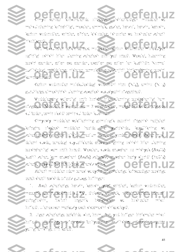 Kimyo   sanoati   korxonalarida   olinadigan,   ishlatila digan   moddalar   va
mahsulotlarning   ko‘pchiligi,   masalan,   ammiak,   gazlar,   benzol,   benzin,   kerosin,
karbon   vodo rodlar,   spirtlar,   efirlar,   kislotalar,   ishqorlar   va   boshqalar   zaharli
hisoblanadi.
Neft   maxsulotlari   tarkibida   past   molekulali   kar bon   vodorodlar   molekulyar
og‘irligi   oshishi   bilan   ular ning   zaharlash   qobiliyati   ortadi.   Masalai,   butanning
taqs iri   etandan,   etilen   esa   etandan,   asetilen   esa   etilen- 1an   kuchlidir.   Normal
tuzilishdagi   moddalarga   nisbatan   tarmokdangan,   zanjirli   birikmalarning   taqsiri
kam roq bo‘ladi.
Karbon   vodorodlar   molekulasidagi   vodorodni   nitro   (N0
2 ),   amino   (NH
2 )
guruhlarga almashtirish ularning  zaxarlash xususiyatini  o‘zgartiradi.
Moddalarning   valentligi   ortib   borishi   bilan   ular ning   taqsirchanligi   ham
o‘zgaradi.   Masalan,   6   valentli   xrom   3   valentlikdan,   marganes   oksidi   marganes
sul fatdan, temir oksidi temir sulfatdan kuchlidir.
Kimyoviy   moddalar   vakillarining   gomologik   qatori ni   o‘rganish   natijalari
ko‘pgina   o‘xshash   moddalar   haqida   fikr   yuritishda,   kasallikning   va
zaharlanishning   ol dini   olishda   maqlum   darajada   yordam   beradi.   Zahar   mod-
dalarni   suvda,   tanadagi   suyuqliklarda   eruvchanligining   oshishi   bilan   ularning
taqsirchanligi   xam   ortib   boradi.   Masalan,   suvda   eruvchan   oq   mishyak   (As
2 O
3 )
kuchli   zahar,   kam   eruvchani   (As
2 S
3 )   zaharsiz,   eruvchan   bariy   xloridi   (BaC1
2 )
zaharli, bariy sulfat (BaSO
4 ) esa zaharsiz va h.k 
 Z aharli moddalar odam tanasi va ayrim to‘qimalariga  ko‘rsatadigan taqsiriga
qarab  shartli ravishda to‘qqiz  gu ruxga bo‘lingan:
1.   Asab   zaharlariga   benzin,   kerosin,   yog‘   spirtlari,   karbon   vodorodlar,
metanol,   anilin,   vodorod   sulfi di,   dioksan,   ammiak,   nikotin,   kofein,   tetraetil
qo‘pg‘o shin,   fosforli   organik   birikmalar   va   boshqalar   misol
bo‘ladi. Ular asosan markaziy asab sistemasini shikast laydi.
2. Jigar   zaharlariga   tarkibida   xlor,   brom,   ftor,   yod   bo‘lgan   birikmalar   misol
bo‘ladi.   Ular   jigar   to‘qimasi   faoliyatining   buzilishiga,   jigarning   qattiq
yallig‘la nishiga olib keladi. 
41 