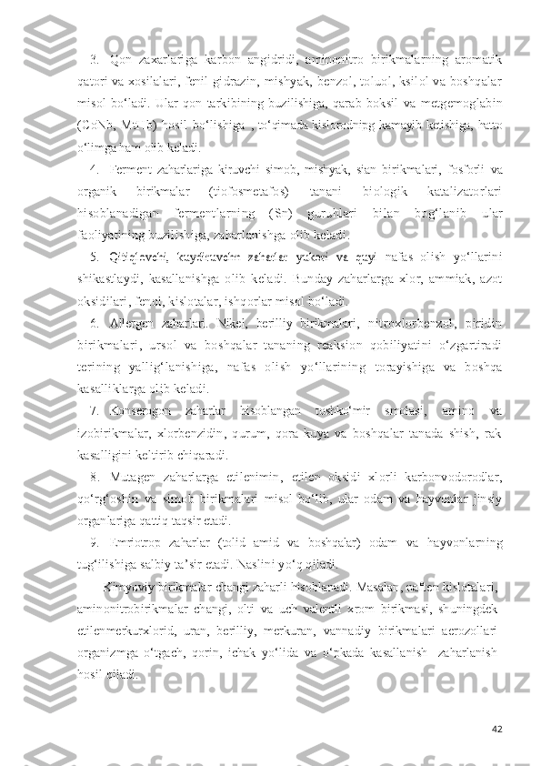 3. Qon   zaxarlariga   karbon   angidridi,   aminonitro   birikmalarning   aromatik
qatori va xosilalari, fenil   gidrazin, mishyak, benzol, toluol, ksilol va boshqalar
misol   bo‘ladi.   Ular   qon   tarkibining   buzilishiga,   qarab   boksil   va   metgemoglabin
(CoNb,   MtHb)   hosil   bo‘lishiga   , to‘qimada kislorodnipg   kamayib   ketishiga, hatto
o‘lim ga ham olib keladi.
4. Ferment   zaharlariga   kiruvchi   simob,   mishyak,   sian   birikmalari,   fosforli   va
organik   birikmalar   (tiofos metafos)   tanani   biologik   katalizatorlari
hisoblana digan   fermentlarning   (Sn)   guruhlari   bilan   bog‘lanib   ular
faoliyatining buzilishiga, zaharlanishga olib keladi .
5.Qitiqlovchi,   kuydiruvchn   zaharlar  	yukori   va   quyi   nafas   olish   yo‘llarini
shikastlaydi,   kasallanishga   olib   keladi.   Bunday   zaharlarga   xlor,   ammiak,   azot
oksidilari ,  fenol, kislotalar, ishqorlar misol bo‘ladi.
6. Allergen   zaharlari.   Nikel,   berilliy   birikmalari ,   nitroxlorbenzol,   piridin
birikmalari,   ursol   va   boshqalar   tananing   reaksion   qobiliyatini   o‘zgartiradi
terining   yallig‘lanishiga,   nafas   olish   yo‘llarining   to rayishiga   va   boshqa
kasalliklarga olib keladi.
7. Konserogon   zaharlar   h isoblangan   toshko‘mir   smola si,   amino   va
izobirikmalar,   xlorbenzidin,   qurum,   qora   kuya   va   boshqalar   tanada   shish,   rak
kasalligini keltirib  chiqaradi.
8. Mutagen   zaharlarga   etilenimin,   etilen   oksidi   xlorli   karbonvodorodlar,
qo‘rg‘oshin   va   simob   birikma lari   misol   bo‘lib,   ular   odam   va   hayvonlar   jinsiy
organ lariga qattiq taqsir etadi.
9. Emriotrop   zaharlar   (tolid   amid   va   boshqalar)   odam   va   hayvonlarning
tug‘ilishiga salbiy ta ’ sir etadi. Nas lini  yo‘q qiladi.
Kimyoviy birikmalar  changi zaharli hisoblanadi. Ma salan, naften kislotalari,
aminonitrobirikmalar   chan gi,   olti   va   uch   valentli   xrom   birikmasi,   shuningdek
etilenmerkurxlorid,   uran,   berilliy,   merkuran,   vannadiy   birikmalari   a e rozollari
organizmga   o‘tgach,   qorin,   ichak   y o‘ lida   va   o‘pkada   kasallanish   -zaharlanish
hosil qiladi.
42 