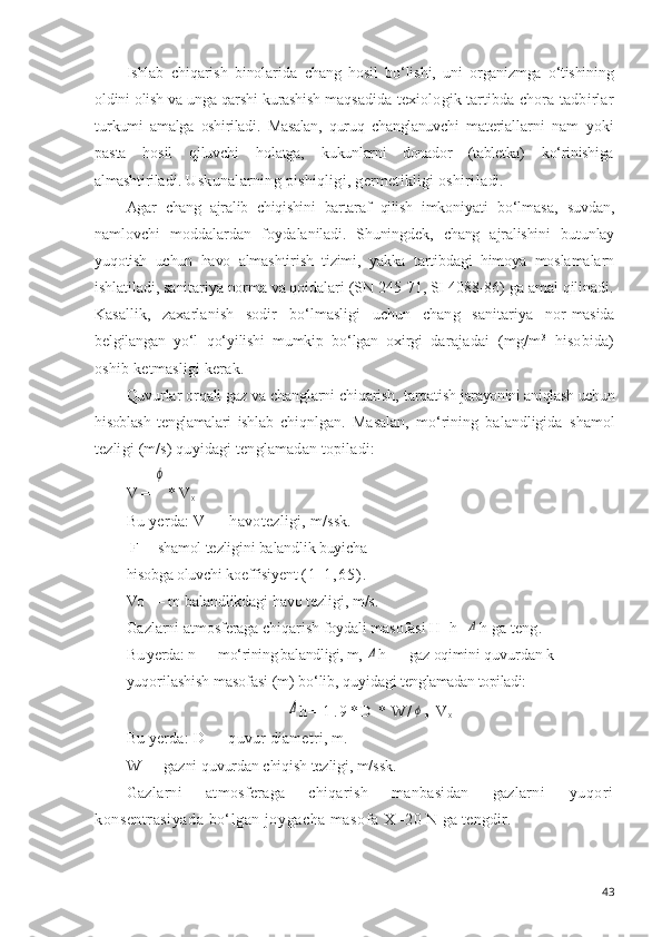 Ishlab   chiqarish   binolarida   chang   hosil   bo‘lishi,   uni   organizmga   o‘tishi n ing
oldini  olish va  unga qarshi  kurashish  maqsadida texiologik tartibda chora-tadbirlar
tur kumi   amalga   oshiriladi.   Masalan,   quruq   changlanuvchi   materiallarni   nam   yoki
pasta   hosil   qiluvchi   holatga,   ku kunlarni   donador   (tabletka)   ko‘rinishiga
almashtirila di.  Uskunalarning pishiqligi, germetikligi oshirila di.
Agar   chang   ajralib   chiqishini   bartaraf   qilish   imko niyati   bo‘lmasa,   suvdan,
namlovchi   moddalardan   foydala niladi.   Shuningdek,   chang   ajralishini   butunlay
yuqotish   uchun   havo   almashtirish   tizimi,   yakka   tartibdagi   himoya   moslamalarn
ishlatiladi,  sanitariya norma va qoidalari  (SN 245-71, SI 4088-86) ga amal qilinadi.
Kasallik,   zaxarlanish   sodir   b o‘ lmasligi   uchun   chang   sanitariya   nor- masida
belgilangan   y o‘ l   q o‘ yilishi   mumkip   b o‘ lgan   oxirgi   darajadai   (mg/m 3
  h isobida)
oshib ketmasligi kerak.
Quvurlar  orqali  gaz va changlarni chiqarish,  tarqatish  jarayonini aniqlash  uchun
hisoblash   tenglamalari   ishlab   chiqnlgan.   Masalan,   mo‘rining   balandligida   shamol
tez ligi  (m/s) quyidagi tenglamadan  topiladi:
V = ϕ * V
o
Bu  yerda:  V — havotezligi, m/ssk.
 F— shamol  tezligini balandlik buyicha
hisobga oluvchi  koeffisiyent  ( 1 - 1 , 6 5 ) .  
Vo —  m  balandlikdagi  havo  tezligi, m/s.
Gazlarni  atmosferaga  chiqarish  foydali masofasi  H=h+	
Δ h ga  teng.
Bu yerda: n —  mo‘rining balandligi, m, 	
Δ h —  gaz  oqimi ni quvurdan k
yuqorilashish  masofasi (m) bo‘lib, quyidagi  tenglamadan topiladi:	
Δ
h =   1 . 9 * D   *   W /	ϕ
o - V
o
Bu yerda: D — quvur diametri, m.
W —  gazni  quvurdan  chiqish  tezligi, m/ssk.
Gazlarni   atmosferaga   chiqarish   manbasidan   gazlarni   yuqori
konsentrasiyada bo‘lgan joygacha masofa  X=20  N  ga  tengdir.
43 