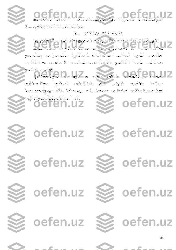 Atmosfera   h a v o s i n i   ifloslantiradigan   moddaning   yuqori   konsentrasiyasi
S
max  quyidagi tenglamadan topi ladi.
S
max  =94 * G/V
o  *  N 2
 mg/m 3
By yerda: G — atmosferaga tashlanadigan iflos mod daning tezligi,  g/s .
Agar   moddaning   yu q ori   konsentrasiya   miqdori   avval ldan ma ’ lum bo‘lsa,
yuqoridagi   tenglamadan   foydalanib   chiqindilarni   tashlash   foydali   masofasi
topilishi   va   qancha   X   masofada   taqsimlanishi,   yutilishi   haqida   mu lohaza
yuritish mumkin.
Qo‘llanadigan   texnologik   va   rejali   tadbirlar   atmos feraga   chiqarib
tashlanadigan   gazlarni   aralashtirib   yo‘l   qo‘yish   mumkin   bo‘lgan
konsentrasiyaga   olib   kelmasa,   unda   korxona   xodimlari   tashlandiq   gazlarni
majburiy toza lashga jalb  qilinadi.
44 