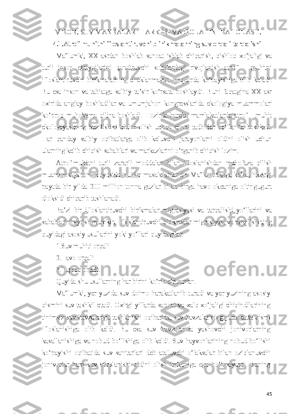 IV BOB .   SUV MANBALARI TARKIBI VA HOLATINI BAHOLASH. 
4.1. Atrof-muhitni ifloslantiruvchi b irikmalarning suv orqali tarqalishi
Ma’lumki,   XX   asrdan   boshlab   sanoat   ishlab   chiqarish,   qishloq   xo‘jaligi   va
turli   inson   ehtiyojlarini   qondiruvchi   sohalardagi   rivojlanish   atrof   –   muhitni
ifloslantiruvchi   birikmalarning   cheklanmagan   miqdorda   ko‘payishiga   olib   keladi.
Bu   esa   inson   va   tabiatga   salbiy   ta’sir   ko‘rsata   boshlaydi.   Buni   faqatgina   XX   asr
oxirida   anglay   boshladilar   va   umumjahon   kongresslarida   ekologiya   muammolari
ko‘proq   muhokama   qilina   boshladi.   Hozirda   barcha   mamlakatlarda   atrof   –   muhit
ekologiyasining   buzilishini   oldini   olish   uchun   chora   tadbirlar   qo‘llanila   boshladi.
Har   qanday   salbiy   oqibatlarga   olib   keluvchi   jarayonlarni   oldini   olish   uchun
ularning kelib chiqish sabablari va markazlarini o‘rganib chiqish lozim.
Atrof-muhitni   turli   zararli   moddalar   bilan   ifloslanishdan   muhofaza   qilish
muammosi jahon  miqyosida muhim masalalardandir. Ma’lumotlarga ko‘ra,  hozirgi
paytda   bir   yilda   200  million  tonna   gazlar   bi lan birga  havo okeaniga  oltingugurt
dioksidi chiqarib  tashlanadi.
Ba’zi   bir   ifloslantiruvchi   birikmalar   migrasiyasi   va   tarqalishi   yo‘llarini   va
sabablarini aytish mumkin. Ifloslantiruvchi birikmalar migrasiyasi va tarqilishining
quyidagi asosiy usullarini yoki yo‘llari quyidagilar:
1.Suv muhiti orqali
2.Havo orqali 
3.Tuproq orqali.
Quyida shu usullarning har birini ko‘rib chiqaman.
Ma’lumki, yer yuzida suv doimo harakatlanib turadi va yer yuzining asosiy
qismini suv tashkil etadi. Oxirgi yillarda sanoat va xalq xo‘jaligi chiqindilarining
tinimsiz suv havzalariga tashlanishi oqibatida, suv havzalarining juda katta qismi
ifloslanishiga   olib   keldi.   Bu   esa   suv   havzalarida   yashovchi   jonivorlarning
kasallanishiga va nobud bo‘lishiga olib keldi. Suv hayvonlarining nobud bo‘lishi
ko‘payishi   oqibatida   suv   sanitarlari   deb   ataluvchi   o‘laksalar   bilan   oziqlanuvchi
jonivorlar   ham   suv   ifloslanishi   oldini   olish   imkoniga   ega   bo‘lmayapti.   Buning
45 