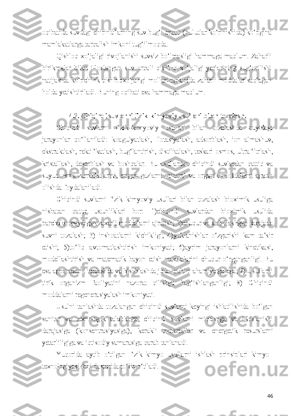 oqibatida suvdagi chirindilarning suv bug‘i orqali (bulutlar ko‘rinishida) ko‘pgina
mamlakatlarga tarqalish imkoni tug‘ilmoqda.
Qishloq  xo‘jaligi   rivojlanishi   suvsiz   bo‘lmasligi  hammaga   maqlum.  Zaharli
birikmalar   bilan   ifloslangan   suv   orqali   qishloq   xo‘jaligi   yerlarining   sug‘orilishi
natijasida ko‘pchilik qishloqxo‘jaligi mollari tarkibida zaharli moddalar saqlagan
holda yetishtiriladi. Buning oqibati esa hammaga maqlum.
4.2.  Chiqindi suvlarni fizik-kimyoviy usullari bilan tozalash.
Chiqindi   suvlarni   fizik–kimyoviy   usullari   bilan   tozalashda   quyidagi
jarayonlar   qo‘llaniladi:   koagulyatlash,   flotasiyalash,   adsorblash,   ion   almashuv,
ekstraktlash, rektifikatlash, bug‘lantirish, distiliatlash, teskari osmos, ultrafiltrlash,
kristallash,   desorblash   va   boshqalar.   Bu   usullardan   chiqindi   suvlardan   qattiq   va
suyuq   osma   zarrachalarini,   erigan   gazlarni   mineral   va   organik   moddalarni   ajratib
olishda foydalaniladi. 
Chiqindi   suvlarni   fizik–kimyoviy   usullari   bilan   tozalash   bioximik   usuliga
nisbatan   qator   ustunliklari   bor:   1)chiqindi   suvlardan   bioximik   usulida
parchalanmaydigan zaxarli moddalarni ajratish; 2)chuqur va stabillashgan darajada
suvni   tozalash;   3)   inshoatlarni   kichikligi;   4)yuklanishlar   o‘zgarishi   kam   ta’sir
etishi;   5)to‘liq   avtomatlashtirish   imkoniyati;   6)ayrim   jarayonlarni   kinetikasi,
modellashtirish   va   matematik   bayon   etish   masalalarini   chuqur   o‘rganganligi.   Bu
esa apparatlarni tanlashda va hisoblashda juda muhim ahamiyatga ega; 7) Usullarni
tirik   organizm   faoliyatini   nazorat   qilishga   bag‘ishlanganligi;   8)   Chiqindi
moddalarni regenerasiyalash imkoniyati. 
Usulni   tanlashda   tozalangan   chiqindi   suvlarni   keyingi   ishlatilishida   bo‘lgan
sanitar   va   texnologik   talablarga,   chiqindi   suvlarni   miqdoriga   va   ifloslanishi
darajasiga   (konsentrasiyasiga),   kerakli   materiallar   va   energetik   resurslarni
yetarliligiga va iqtisodiy samarasiga qarab tanlanadi. 
Yuqorida   aytib   o‘tilgan   fizik–kimyo   usullarni   ishlash   prinsiplari   kimyo–
texnologiyasi fani dasturida to‘liq o‘tiladi.
46 