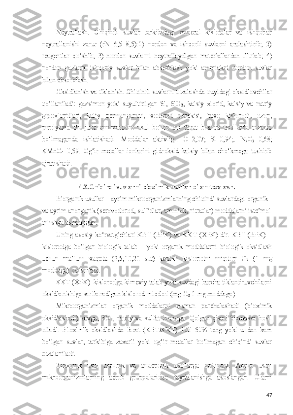 Neytrallash.   Chiqindi   suvlar   tarkibidagi   mineral   kislotalar   va   ishqorlar
neytrallanishi   zarur   (rN=6,5–8,5):1)   nordon   va   ishqorli   suvlarni   aralashtirib;   2)
reagentlar   qo‘shib;   3)   nordon   suvlarni   neytrallaydigan   materiallardan   filtrlab;   4)
nordon   gazlarni   ishqoriy   suvlar   bilan   absorblash   yoki   ammiakni   nordon   suvlar
bilan absorblash. 
Oksidlanish va tiklanish. Chiqindi suvlarni tozalashda quyidagi oksidlovchilar
qo‘llaniladi:   gazsimon   yoki   suyultirilgan   Sl,   SlO
2 ,   kalsiy   xlorid,   kalsiy   va   natriy
gipoxloridlari,   kaliy   permanganati,   vodorod   perekisi,   havo   kislorodi,   ozon,
pirolyuzit.   Bu   juda   qimmatbaho   usul   bo‘lib   uni   faqat   boshqa   usullarda   tozalab
bo‘lmaganda   ishlatishadi.   Moddalar   aktivligi:   O–2,07;   Sl–0,94;.   N
2 O
2 –0,68;
KMnO
4 –0,59.   Og‘ir   metallar   ionlarini   gidroksid   kalsiy   bilan   cho‘kmaga   tushirib
ajratishadi.  
4.3. Chiqindi suvlarni bioximik usullar bilan tozalash.
Biorganik usullar – ayrim mikroorganizmlarning chiqindi suvlardagi organik 
va ayrim anorganik (serovodorod, sulfidlar, ammiak, nitratlar) moddalarni iste’mol
qilishga asoslangan. 
Uning asosiy ko‘rsatgichlari  KBT  (BPK) va KKT (XPK) dir. KBT  (BPK) –
kislorodga   bo‘lgan   biologik   talab   –   yoki   organik   moddalarni   biologik   oksidlash
uchun   ma’lum   vaqtda   (2,5,10,20   sut)   kerakli   kislorodni   miqdori   O
2   (1   mg
moddaga) qo‘shiladi. 
KKT (XPK)–kislorodga kimeviy talab yoki suvdagi barcha tiklantiruvchilarni
oksidlanishiga sarflanadigan kislorod miqdori (mg O
2  1 mg moddaga). 
Mikroorganizmlar   organik   moddalarni   qisman   parchalashadi   (bioximik
oksidlashadi)   suvga,   SO
2 ,   natriy   va   sulfat   ionlarga.   Qolgan   qismi   biomassa   hosil
qiladi.   Bioximik   oksidlashda   faqat   (KBT/KKT)   100=50%   teng   yoki   undan   kam
bo‘lgan   suvlar,   tarkibiga   zaxarli   yoki   og‘ir   metallar   bo‘lmagan   chiqindi   suvlar
tozalaniladi.
Bioximik   usul   aerobik   va   anaerobik   usullarga   bo‘linadi.   Aerob   usuli
mikroorganizmlarning   aerob   gruppalaridan   foydalanishga   asoslangan.   Ularni
47 